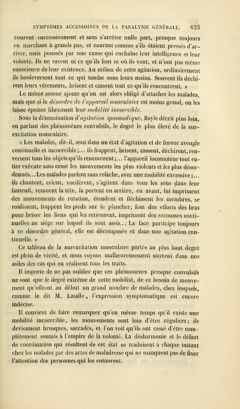 courent successivement et sans s'arrêter nulle part, presque toujours en marchant à grands pas, et courant comme s'ils étaient pressés d'ar- river, mais poussés par une cause qui enchaîne leur intelligence et leur volonté. Ils ne savent ni ce qu'ils font ni où ils vont, et n'ont pas même conscience de leur existence. Au milieu de cette agitation, ordinairement ils bouleversent tout ce qui tombe sous leurs mains. Souvent ils déchi- rent leurs vêtements, brisent et cassent tout ce qu'ils rencontrent. » Le même auteur ajoute qu'on est alors obligé d'attacher les malades, mais que si le désordre de l'appareil musculaire est moins grand, on les laisse épuiser hbrement leur mobilité incoercible. Sous la dénomination à'agitation spasmodique, Bayle décrit plus loin, en parlant des phénomènes convulsifs, le degré le plus élevé de la sur- excitation musculaire. « Les malades, dit-il, sont dans un état d'agitation et de fureur aveugle continuelle et incoeixible;... ils frappent^ brisent, cassent, déchirent, ren- versent tous les objetscju'ilsrencontrent;... l'appareil locomoteur tout en- tier exécute sans cesse les mouvements les plus violents et les plus désor- donnés. .. Les malades parlent sans relâche, avec une mobilité excessive ;... ils chantent, crient, vocifèrent_, s'agitent dans tous les sens dans leur fauteuil, remuent la tête, la portent en arrière, en avant, lui impriment des mouvements de rotation, étendent et fléchissent les membres, se roidissent, frappent les pieds sur le plancher, font des efforts des bras pour briser les liens qui les retiennent, impriment des secousses conti- nuelles au siège sur lequel ils sont assis... La face participe toujours à ce désordre général, elle est décomposée et dans une agitation con- tinuelle. » Ce tableau de la surexcitation musculaire portée au plus haut degré est plein de vérité, et nous voyons malheureusement souvent dans nos asiles des cas qui en réalisent tous les traits. Il importe de ne pas oublier que ces phénomènes presque convulsifs ne sont que le degré extrême de cette mobilité, de ce besoin de mouve- ment qu'offrent au début un grand nombre de malades, chez lesquels, comme le dit M. Lasalle, l'expression symptomatique est encore indécise. Il convient de faire remarquer qu'en même temps qu'il existe une mobilité incoercible, les mouvements sont loin d'êlre réguliers; ils deviennent brusques, saccadés, et l'on voit qu'ils ont cessé d'être com- plètement soumis à l'empire de la volonté. La désharmonie et le défaut de coordination qui résultent de cet état se traduisent à chaque instant chez les malades par des actes de maladresse qui ne manquent pas de fixer l'attention des personnes qui les entourent.