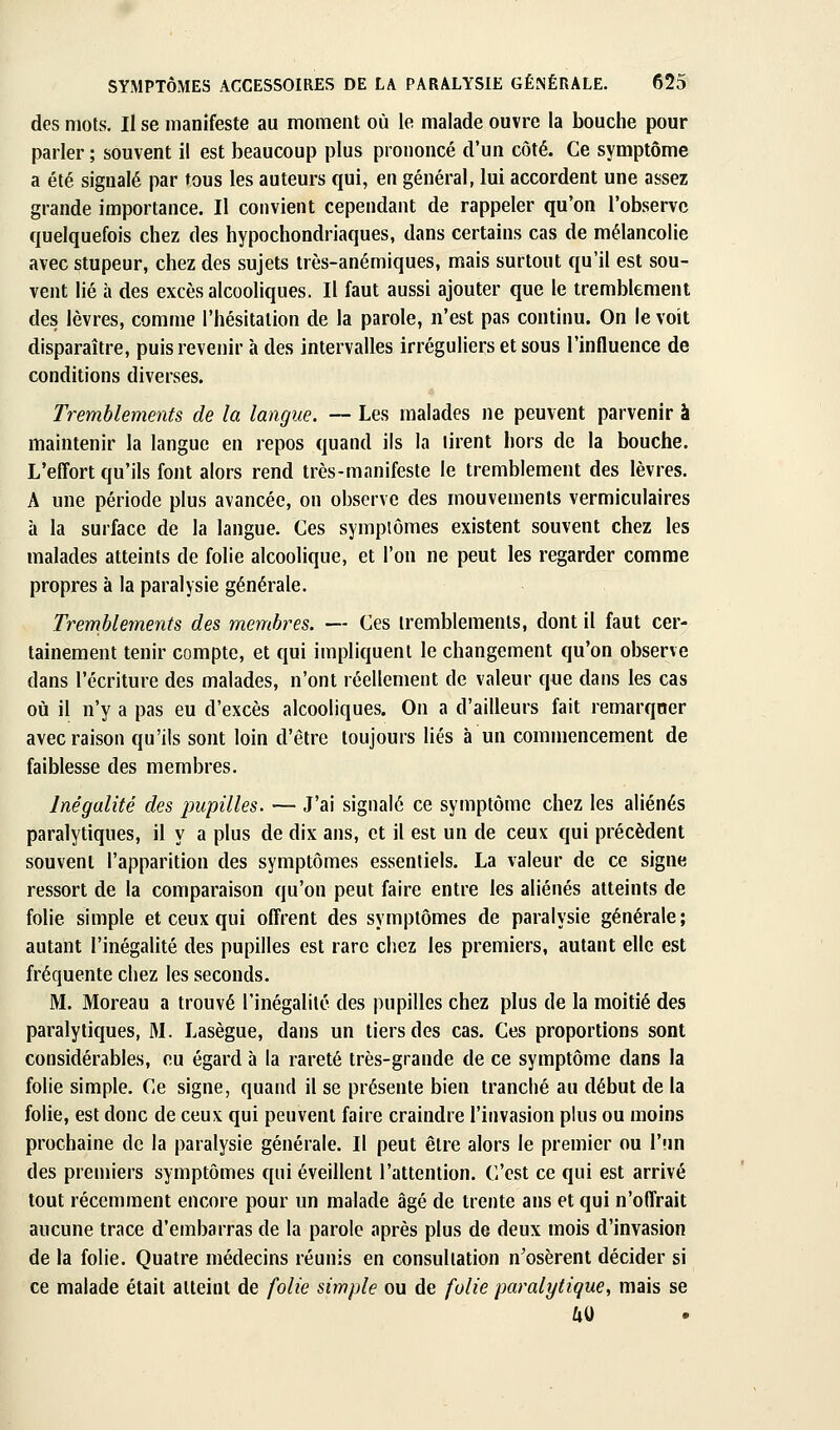des mots. Il se manifeste au moment où le malade ouvre la bouche pour parler ; souvent il est beaucoup plus prononcé d'un côté. Ce symptôme a été signalé par tous les auteurs qui, en général, lui accordent une assez grande importance. Il convient cependant de rappeler qu'on l'observe quelquefois chez des hypochondriaques, dans certains cas de mélancolie avec stupeur, chez des sujets très-anémiques, mais surtout qu'il est sou- vent lié à des excès alcooliques. Il faut aussi ajouter que le tremblement des lèvres, comme l'hésitation de la parole, n'est pas continu. On le voit disparaître, puis revenir à des intervalles irréguliers et sous l'influence de conditions diverses. Tremblements de la langue. -~ Les malades ne peuvent parvenir à maintenir la langue en repos quand ils la tirent hors de la bouche. L'effort qu'ils font alors rend très-manifeste le tremblement des lèvres. A une période plus avancée, on observe des mouvements vermiculaires à la surface de la langue. Ces symptômes existent souvent chez les malades atteints de folie alcoolique, et l'on ne peut les regarder comme propres à la paralysie générale. Tremblements des membres. — Ces tremblements, dont il faut cer- tainement tenir compte, et qui impliquent le changement qu'on observe dans l'écriture des malades, n'ont réellement de valeur que dans les cas oii il n'y a pas eu d'excès alcooliques. On a d'ailleurs fait remarquer avec raison qu'ils sont loin d'être toujours liés à un commencement de faiblesse des membres. Inégalité des impilles. — J'ai signalé ce symptôme chez les aliénés paralytiques, il y a plus de dix ans, et il est un de ceux qui précèdent souvent l'apparition des symptômes essentiels. La valeur de ce signe ressort de la comparaison qu'on peut faire entre les aliénés atteints de folie simple et ceux qui offrent des symptômes de paralysie générale; autant l'inégalité des pupilles est rare chez les premiers, autant elle est fréquente chez les seconds. M. Moreau a trouvé l'inégalité des pupilles chez plus de la moitié des paralytiques, M. Lasègue, dans un tiers des cas. Ces proportions sont considérables, eu égard à la rareté très-grande de ce symptôme dans la folie simple. Ce signe, quand il se présente bien tranché au début de la folie, est donc de ceux qui peuvent faire craindre l'invasion plus ou moins prochaine de la paralysie générale. Il peut être alors le premier ou l'un des premiers symptômes qui éveillent l'attention. C'est ce qui est arrivé tout récemment encore pour un malade âgé de trente ans et qui n'offrait aucune trace d'embarras de la parole après plus de deux mois d'invasion de la folie. Quatre médecins réunis en consultation n'osèrent décider si ce malade était atteint de folie simple ou de folie paralytique, mais se