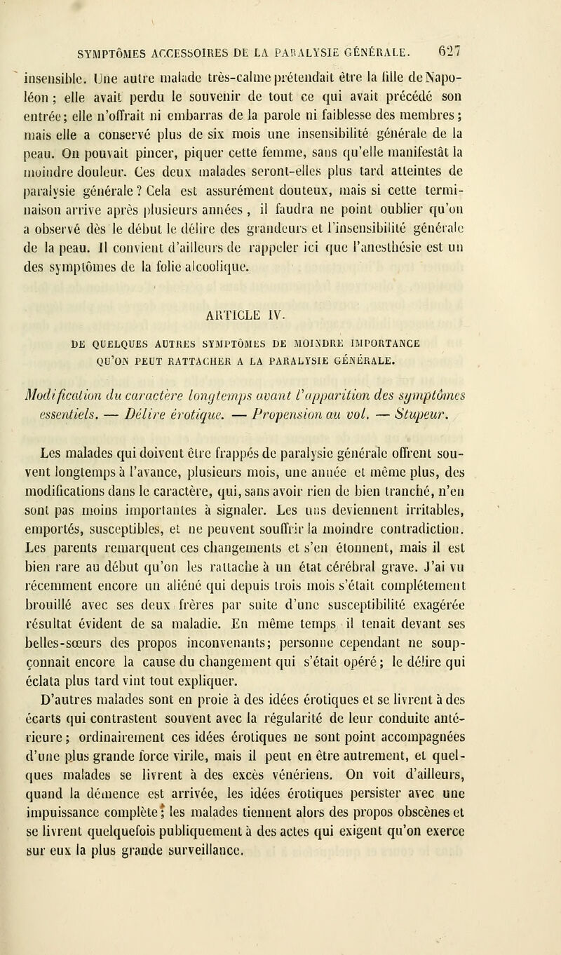 insensible. Une autre niaiiide très-calmcpiélendait être la lilie de Napo- léon ; elle avait perdu le souvenir de tout ce qui avait précédé son entrée; elle n'offrait ni embarras de la parole ni faiblesse des membres; mais elle a conservé plus de six mois une insensibilité générale de la peau. On pouvait pincer, piquer cette femme, sans qu'elle manifestât la moindre douleur. Ces deux malades seront-elles plus tard atteintes de paralysie générale ? Cela est assurément douteux, mais si cette termi- naison arrive après plusieurs années , il faudra ne point oublier qu'on a observé dès le début le délire des grandeurs et l'insensibilité générale de la peau. Il convient d'ailleurs de rappeler ici que l'anestliésie est un des symptômes de la folie alcoolique. A1\TICLE IV. DE QUELQUES AUTRES SÏMPTÔMES DE MOINDRE IMPORTANCE qu'on peut rattacher a la PARALYSIE GÉNÉRALE. Modification du caractère longtemps avant f apparition des symptômes essentiels. — Délire erotique. — Propension au vol. — Stupeur. Les malades qui doivent être frappés de paralysie générale offrent sou- vent longtemps à l'avance, plusieurs mois, une année et même plus, des modifications dans le caractère, qui, sans avoir rien de bien tranciié, n'en sont pas moins importantes à signaler. Les uns deviennent irritables, emportés, susceptibles, et ne peuvent souffrir la moindre contradiction. Les parents remarquent ces changements et s'en étonnent, mais il est bien rare au début qu'on les rattache à un état cérébral grave. J'ai vu récemment encore un aliéné qui depuis trois mois s'était complètement brouillé avec ses deux frères par suite d'une susceptibilité exagérée résultat évident de sa maladie. En même temps il tenait devant ses belles-sœurs des propos inconvenants; personne cependant ne soup- çonnait encore la cause du changement qui s'était opéré ; le délire qui éclata plus tard vint tout expliquer. D'autres malades sont en proie à des idées erotiques et se livrent à des écarts qui contrastent souvent avec la régularité de leur conduite anté- rieure ; ordinairement ces idées erotiques ne sont point accompagnées d'une plus grande force virile, mais il peut en être autrement, et quel- ques malades se livrent à des excès vénériens. On voit d'ailleurs, quand la démence est arrivée, les idées erotiques persister avec une impuissance complète; les malades tiennent alors des propos obscènes et se livrent quelquefois publiquement à des actes qui exigent qu'on exerce sur eux la plus grande surveillance.