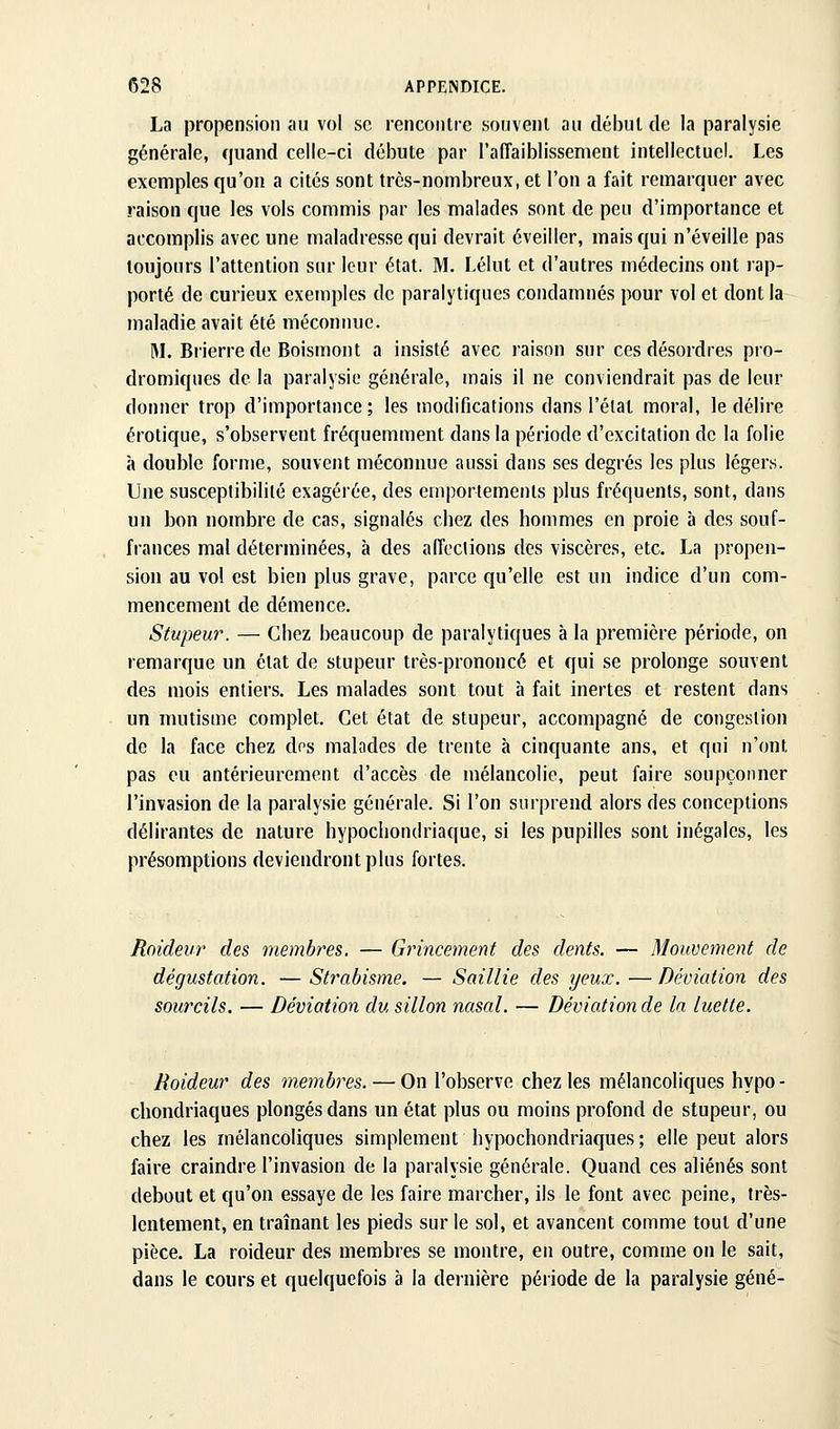 La propension au vol se rencontre souvent au début de la paralysie générale, quand celle-ci débute par raffaiblissement intellectuel. Les exemples qu'on a cités sont très-nombreux, et l'on a fait remarquer avec raison que les vols commis par les malades sont de peu d'importance et accomplis avec une maladresse qui devrait éveiller, mais qui n'éveille pas toujours l'attention sur leur état. M. Lélut et d'autres médecins ont rap- porté de curieux exemples de paralytiques condamnés pour vol et dont la maladie avait été méconnue. M. Brierrede Boismont a insisté avec raison sur ces désordres pro- dromiques de la paralysie générale, mais il ne conviendrait pas de leur donner trop d'importance; les modifications dans l'étal moral, le délire erotique, s'observent fréquemment dans la période d'excitation de la folie à double forme, souvent méconnue aussi dans ses degrés les plus légers. Une susceptibilité exagérée, des emportements plus fréquents, sont, dans un bon nombre de cas, signalés chez des hommes en proie à des souf- frances mal déterminées, à des aiïeclions des viscères, etc. La propen- sion au vol est bien plus grave, parce qu'elle est un indice d'un com- mencement de démence. Stupeur. — Chez beaucoup de paralytiques à la première période, on remarque un état de stupeur très-prononcé et qui se prolonge souvent des mois entiers. Les malades sont tout à fait inertes et restent dans un mutisme complet. Cet état de stupeur, accompagné de congestion de la face chez des malades de trente à cinquante ans, et qui n'ont pas eu antérieurement d'accès de mélancolie, peut faire soupçonner l'invasion de la paralysie générale. Si l'on surprend alors des conceptions délirantes de nature hypochondriaque, si les pupilles sont inégales, les présomptions deviendront plus fortes. Raideur des membres, — Grincement des dents. — Mouvement de dégustation. —Strabisme. — Saillie des yeux.—Déviation des sourcils, — Déviation du sillon nasal. — Déviation de la luette. Raideur des membres.—^On l'observe chez les mélancoliques hypo- chondriaques plongés dans un état plus ou moins profond de stupeur, ou chez les mélancoliques simplement hypochondriaques; elle peut alors faire craindre l'invasion de la paralysie générale. Quand ces aliénés sont debout et qu'on essaye de les faire marcher, ils le font avec peine, très- lentement, en traînant les pieds sur le sol, et avancent comme tout d'une pièce. La roideur des membres se montre, en outre, comme on le sait, dans le cours et quelquefois à la dernière période de la paralysie gêné-