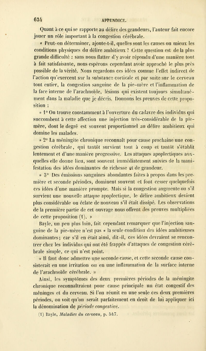 Quant à ce qui se nipporte au délire des grandeurs, l'auteur fait encore jouer un rôle important à la congestion cérébrale. « Peut-on déterminer, ajoute-t-il, quelles sont les causes ou mieux les conditions physiques du délire ambitieux ? Cette question est de la plus grande difficulté : sans nous flatter d'y avoir répondu d'une manière tout à fait satisfaisante, nous espérons cependant avoir approché le plus près possible de la vérité. Nous regardons ces idées comme l'effet indirect de l'action qu'exercent siu- la substance corticale et par suite sur le cerveau tout entier, la congestion sanguine de la pie-mère et l'inflammation de la face interne de l'arachnoïde, lésions qui existent toujours simultané- ment dans la maladie que je décris. Doimons les preuves de cette propo- sition : » 1° On trouve constamment à l'ouverture du cadavre des individus qui succombent à cette affection une injection très-considérable de la pie- mère, dont le degré est souvent proportionnel au délire ambitieux qui domine les malades. » 2 La méningite chronique reconnaît pour cause prochaine une con- gestion cérébrale, qui tantôt survient tout à coup et tantôt s'établit lentement et d'une manière progressive. Les attaques apoplectiques aux- quelles elle donne lieu, sont souvent immédiatement suivies de la mani- festation des idées dominantes de richesse et de grandeur. » 3° Des émissions sanguines abondantes faites à propos dans les pre- mière et seconde périodes, dominent souvent et font cesser quelquefois ces idées d'une manière prompte. Mais si la congestion augmente ou s'il survient une nouvelle attaque apoplectique, le délire ambitieux devient plus considérable ou éclate de nouveau s'il était dissipé. Les observations de la première partie de cet ouvrage nous offrent des preuves multipliées de cette proposition (1). » Bayle, un peu plus loin, fait cependant remarquer que l'injection san- guine de la pie-mère n'est pas « la seule condition des idées ambitieuses dominantes; car s'il en était ainsi, dit-il, ces idées devraient se rencon- trer chez les individus qui ont été frappés d'attaques de congestion céré- brale simple, ce qui n'est point, » Il faut donc admettre une seconde cause, et cette seconde cause con- sisterait en une irritation ou en une inflammation de la surface interne de l'arachnoïde cérébrale. » Ainsi, les symptômes des deux premières périodes de la méningite chronique reconnaîtraient pour cause principale un état congestif des méninges et du cerveau. Si l'on réunit en une seule ces deux premières périodes, on voit qu'on serait parfaitement en droit de lui appliquer ici la dénomination de période congestive. (1) Bayle, Maladies du cerveau, p. blil.