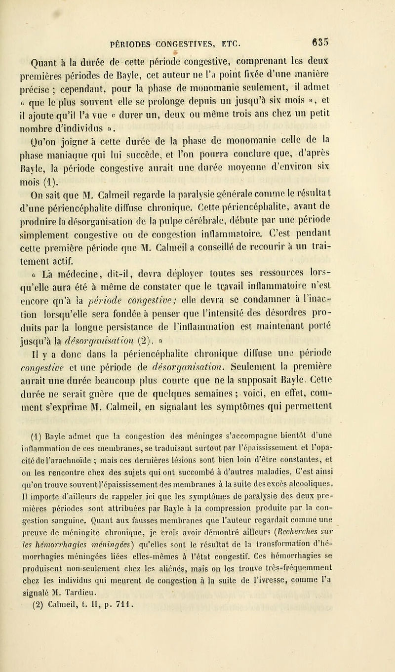 Quant à la durée de cette période congestive, comprenant les deux premières périodes de Bayle, cet auteur ne l'a point fixée d'une manière précise ; cependant, pour la phase de munomanie seulement, il admet Ci que le plus souvent elle se prolonge depuis un jusqu'à six mois », et il ajoute qu'il l'a vue « durer un, deux ou même trois ans chez un petit nombre d'individus ». Qu'on joigner à cette durée de la phase de monomanie celle de la phase maniaque qui lui succède, et l'on pourra conclure que, d'après Jîayle, la période congestive aurait une durée moyenne d'environ six mois (1). On sait que M. Calmeil regarde la paralysie générale comme le résulta t d'une périencéphalite diffuse chronique. Cette périencéplialite, avant de produire la désorganisation de la pulpe cérébrale, débute par une période simplement congestive ou de congestion indammatoire. C'est pendant cetle première période que M. Calmeil a conseillé de recourir à un trai- tement actif. <^ Lk médecine, dit-il, devra déployer toutes ses ressources lors- qu'elle aura été à même de constater que le travail inflammatoire n'est encore qu'à la période congestive; elle devra se condamner à l'inac- tion lorsqu'elle sera fondée à penser que l'intensité des désordres pro- duits par la longue persistance de l'inflammation est maintenant porté jusqu'à la désorganisation (2). » Il y a donc dans la périencéphalite chronique diffuse une période congestive et une période de désorganisation. Seulement la première aurait une durée beaucoup plus courte que ne la supposait Bayle. Cette durée ne serait guère que de quelques semaines; voici, en effet, com- ment s'exprime M. Calmeil, en signalant les symptômes qui permettent (1) Bayle admet que la congestion des méninges s'accompagne bientôt d'une inflammation de ces membranes, se traduisant surtout par l'épaississement et l'opa- cité de l'arachnoïde ; mais ces dernières lésions sont bien loin d'être constantes, et on les rencontre chez des sujets qui ont succombé à d'autres maladies, C'est ainsi qu'on trouve souventl'épaississement des membranes à la suite des excès alcooliques. Il importe d'ailleurs de rappeler ici que les symptômes de paralysie des deux pre- mières périodes sont attribuées par Bayle à la compression produite par la con- gestion sanguine. Quant aux fausses membranes que l'auteur regardait comme une preuve de méningite chronique, je crois avoir démontré ailleurs {Recherches sur les hémorrhagies méningées) qu'elles sont le résultat de la transformation d'hé- morrhagies méningées liées elles-mêmes à l'état congestif. Ces hémorrhagies se produisent non-seulement chez les aliénés, mais on les trouve très-fréquemment chez les individus qui meurent de congestion à la suite de l'ivresse, comme l'a signalé M. Tardieu. (2) Calmeil, t. II, p. 711.
