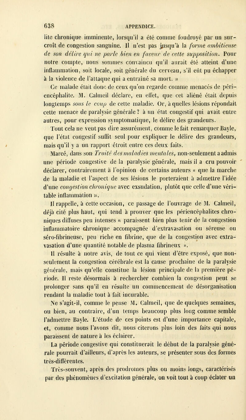 lilo chronique immiiienle, lorsqu'il a été comme foudroyé par un sur- croît de congestion sanguine. Il n'est pas j^isqu'à la forme ambitieuse de son délire qui ne parle bien en faveur de cette supposition. Pour notre compte, nous sommes convaincu qu'il aurait été atteint d'une inflanmiation, soit locale, soit générale du cerveau, s'il eût pu échapper à la violence de l'attaque qui a entraîné sa mort. » Ce malade était donc de ceux qu'on regarde comme menacés de péri- encéphalite. M. Galmeil déclare, en eiïet, que cet aliéné était depuis longtemps sous le coup de cette maladie. Or, à quelles lésions répondait cette menace de paralysie générale ? à un état congeslif qui avait entre autres, pour expression symptomatique, le délire des grandeurs. Tout cela ne veut pas dire assurément, comme le fait remarquer Bayle, que l'état congeslif suffit seul pour expliquer le délire des grandeurs, mais qu'il y a un rapport étroit entre ces deux faits. Marcé, dans son Traité des maladies j/vento/es,-non-seulement a admis une période congestive de la paralysie générale, mais il a cru pouvoir déclarer, contrairement à l'opinion de certains auteurs « que la marche de la maladie et l'aspect de ses lésions le porteraient à admettre l'idée d'une congestion chronique avec exsudation, plutôt que celle d'une véri- table inflammation ». Il rappelle, à celte occasion, ce passage de l'ouvrage de M. Calmeil, déjà cité plus haut, qui tend à prouver que les périencéphalites chro- niques diffuses peu intenses « paraissent bien plus tenir de la congestion inflammatoire dironique accompagnée d'extravasation ou séreuse ou séro-fibrineuse, peu riche en fibrine, que de la congestion avec extra- vasation d'une quantité notable de plasma fibrineux ». Il résulte à notre avis, de tout ce qui vient d'être exposé, que non- seulement la congestion cérébrale est la cause prochaine de la paralysie générale, mais qu'elle constitue la lésion principale de la première pé- riode. Il reste désormais à rechercher combien la congestion peut se prolonger sans qu'il en résulte un commencement de désorganisation rendant la maladie tout à fait incurable. Ne s'agit-il, comme le pense M, Galmeil, que de quelques semaines, ou bien, au contraire, d'un temps beaucoup plus long comme semble l'admettre Bayle. L'étude do ces points est d'une importance capitale, et, comme nous l'avons dit, nous citerons plus loin des faits qui nous paraissent de nature à les éclairer. La période congestive qui constituerait le début de la paralysie géné- rale pourrait d'ailleurs, d'après les auteurs, se présenter sous des formes très-diff'érentes. ïrès-souvent, après des prodromes plus ou moins longs, caractérisés par des phénomènes d'excitation générale, on voit tout à coup éclater un