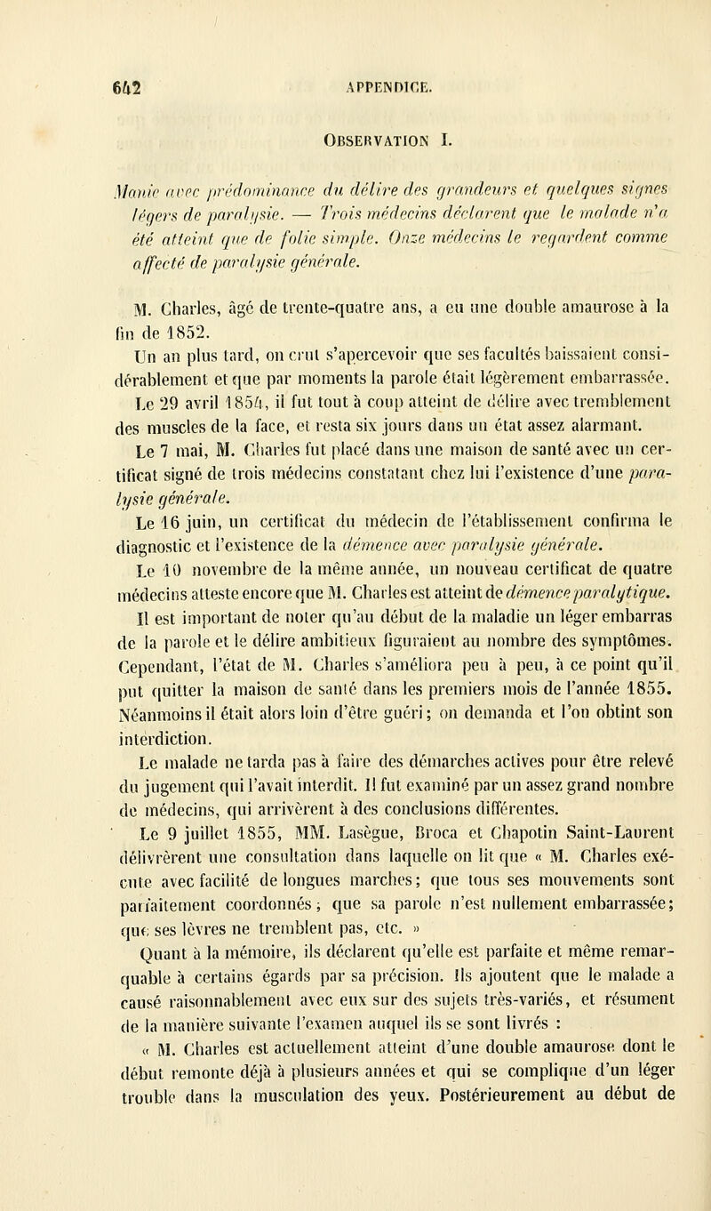 Observation I. Manie avec prédominance du délii^e des grandeurs et quelques signes légers de parali/sie. — Irois médecins déclarent que le malade n'a été atteint que de folie simple. Onze médecins le regardent comme affecté de pcœaii/sie générale. M. Charles, âgé de trente-quatre ans, a eu une double araaurose à la fin de 1852. Un an plus tard, on crut s'apercevoir que ses facultés baissaient consi- dérablement et que par moments la parole était légèrement embarrassée. Le 29 avril 185^!, il fut tout à coup atteint de délire avec tremblement des muscles de la face, et resta six jours dans un état assez alarmant. Le 7 mai, M. Charles fut placé dans une maison de santé avec un cer- tificat signé de trois médecins constatant chez lui l'existence d'une para- lysie générale. Le 16 juin, un certificat du médecin de l'établissement confirma le diagnostic et l'existence de la démence avec paralysie générale. Le 10 novembre de la même année, un nouveau certificat de quatre médecins atteste encore que M. Charles est atteint de démence paralytique. Il est important de noter qu'au début de la maladie un léger embarras de la parole et le délire ambitieux figuraient au nombre des symptômes. Cependant, l'état de M. Charles s'améliora peu à peu, à ce point qu'il put quitter la maison de sanié dans les premiers mois de l'année 1855. Néanmoins il était alors loin d'être guéri; on demanda et l'on obtint son interdiction. Le malade ne tarda pas à faire des démarches actives pour être relevé du jugement qui l'avait interdit. 1! fut examiné par un assez grand nombre de médecins, qui arrivèrent à des conclusions différentes. Le 9 juillet 1855, MM. Lasègue, Broca et Chapotin Saint-Laurent délivrèrent une consultation dans laquelle on lit que « M. Charles exé- cute avec facilité de longues marches; que tous ses mouvements sont parfaitement coordonnés; que sa parole n'est nullement embarrassée; que ses lèvres ne tremblent pas, etc. » Quant à la mémoire, ils déclarent qu'elle est parfaite et même remar- quable à certains égards par sa précision. Ils ajoutent que le malade a causé raisonnablement avec eux sur des sujets très-variés, et résument de la manière suivante l'examen auquel ils se sont livrés : « M. Charles est actuellement atteint d'une double amaurose dont le début remonte déjà à plusieurs années et qui se complique d'un léger trouble dans la musculation des yeux. Postérieurement au début de