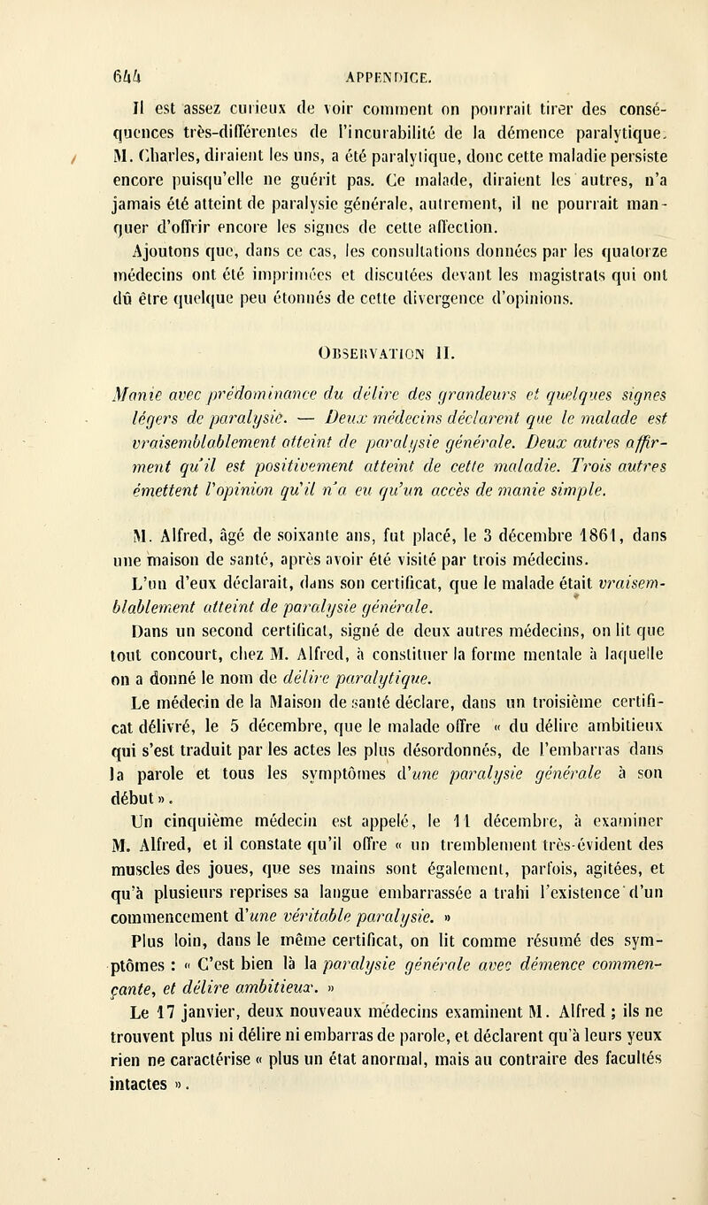 Il est assez curieux de voir comment on pourrait tirer des consé- quences très-différenles de l'incurabilité de la démence paralytique. M. (Uiarles, diraient les uns, a été paralytique, donc cette maladie persiste encore puisqu'elle ne guérit pas. Ce malade, diraient les autres, n'a jamais été atteint de paralysie générale, autrement, il ne pourrait man- quer d'offrir encore les signes de cette affection. Ajoutons que, dans ce cas, les consultations données par les quatorze médecins ont été imprimées et disculées devant les magistrats qui ont dû être quelque peu étonnés de cette divergence d'opinions. Observatioin II. Manie avec prédominance du délire des grandeurs et quelques signes légers de paralysie. — Deux médecins déduisent que le malade est vraisemblablement atteint de parali/sie générale. Deux autres afp.r- ment qu'il est positivement atteint de cette maladie. Trois autres émettent Vopinion qu'il na eu qu'un accès de manie simple. M. Alfred, âgé de soixante ans, fut placé, le 3 décembre 1861, dans une maison de santé, après avoir été visité par trois médecins. L'un d'eux déclarait, dans son certificat, que le malade était vraisem- blablement atteint de paralysie générale. Dans un second certificat, signé de deux autres médecins, on lit que tout concourt, chez M. Alfred, à constituer la forme mentale à laquelle on a donné le nom de délire paralytiqtie. Le médecin de la Maison de santé déclare, dans un troisième certifi- cat délivré, le 5 décembre, que le malade offre « du délire ambitieux qui s'est traduit par les actes les plus désordonnés, de l'embarras dans la parole et tous les symptômes (Vune paralysie générale à son début ». Un cinquième médecin est appelé, le 11 décembre, à examiner M. Alfred, et il constate qu'il offre « un tremblement très-évident des muscles des joues, que ses mains sont également, parfois, agitées, et qu'à plusieurs reprises sa langue embarrassée a trahi l'existence*d'un commencement à'une véritable paralysie. » Plus loin, dans le même certificat, on lit comme résumé des sym- ptômes : « C'est bien là la paralysie générale avec démence commen- çante, et délire ambitieux. » Le 17 janvier, deux nouveaux médecins examinent M. Alfred ; ils ne trouvent plus ni délire ni embarras de parole, et déclarent qu'à leurs yeux rien ne caractérise « plus un état anormal, mais au contraire des facultés intactes ».