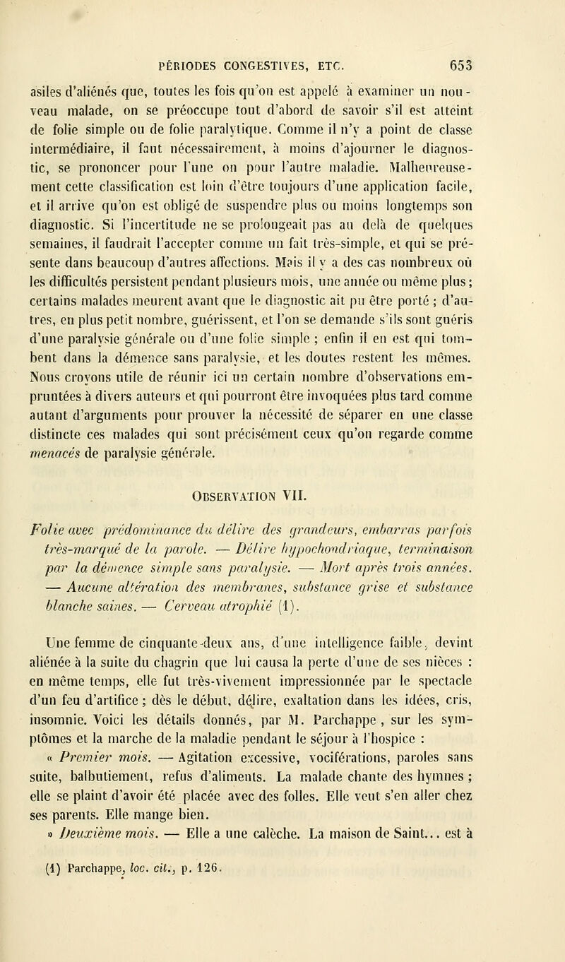 asiles d'aliénés que, toutes les fois qu'on est appelé à examiner un nou- veau malade, on se préoccupe tout d'abord de savoir s'il est atteint de folie simple ou de folie paralytique. Comme il n'y a point de classe intermédiaire, il faut nécessainMiicnt, à moins d'ajourner le diagnos- tic, se prononcer pour l'une on pour l'autre maladie. iMalhenreuse- ment cette classification est loin d'être toujours d'une application facile, et il arrive qu'on est obligé de suspendre plus ou moins longtemps son diagnostic. Si l'incertitude ne se prolongeait pas au delà de quelques semaines, il faudrait l'accepter conune un fait très-simple, et qui se pré- sente dans beaucoup d'autres affections. Mais il y a des cas nombreux où les difficultés persistent pendant plusieurs mois, une année ou même plus; certains malades meurent avant que le diagnostic ait pu être porté ; d'au- tres, en plus petit nombre, guérissent, et l'on se demande s'ils sont guéris d'une paralysie générale ou d'une folie simple ; enfin il en est qui tom- bent dans la démeifce sans paralysie, et les doutes restent les mômes. Nous croyons utile de réunir ici un certain nombre d'observations em- pruntées à divers auteurs et qui pourront être invoquées plus tard comme autant d'arguments pour prouver la nécessité de séparer en une classe distincte ces malades qui sont précisément ceux qu'on regarde comme menacés de paralysie générale. Observation VU. Folie avec prédominance du délire des grandeurs, embarras parfois très-marqué de la parole. — Délire hypochondriaque^ terminaison par la démence simple sans paralysie. — Mort après trois années. — Aucune altération des membranes, substance grise et substance blanche saines. — Cerveau atrophié (1). Une femme de cinquante-deux ans, d'une intelligence faible, devint aliénée à la suite du chagrin que lui causa la perte d'une de ses nièces : en même temps, elle fut très-vivement impressionnée par le spectacle d'un feu d'artifice ; dès le début, déjire, exaltation dans les idées, cris, insomnie. Voici les détails donnés, par i\l. Parchappe , sur les sym- ptômes et la marche de la maladie pendant le séjour à l'hospice : « Premier mois. — Agitation excessive, vociférations, paroles sans suite, balbutiement, refus d'aliments. La malade chante des hymnes ; elle se plaint d'avoir été placée avec des folles. Elle veut s'en aller chez ses parents. Elle mange bien. 1) Deuxième mois. — Elle a une calèche. La maison de Saint... est à