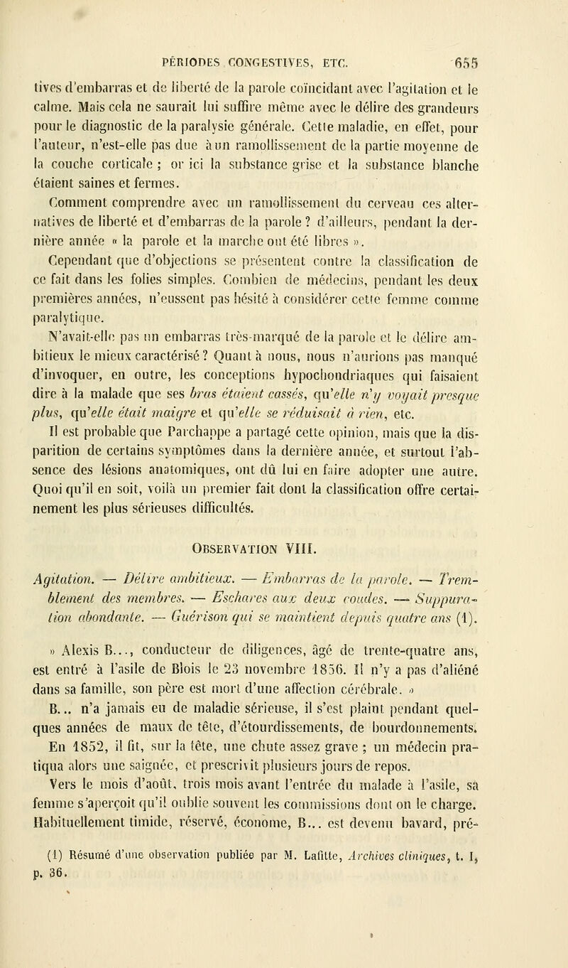 tivps d'embarras et de liberté de la parole coïncidant avec l'agitation et le calme. Mais cela ne saurait lui suffire même avec le délire des grandeurs pour le diagnostic de la paralysie générale. Cette maladie, en effet, pour l'auteur, n'est-elle pas due à un ramollissement de la partie moyenne de la couche corticale ; or ici la substance grise et la substance blanche étaient saines et fermes. Comment comprendre avec un ramollissement du cerveau ces alter- natives de liberté et d'embarras de la parole? d'ailleurs, pendant la der- nière année « la parole et la marche out été libres ». Cependant que d'objections se présentent contre la classification de ce fait dans les folies simples. Combien de médcciiis, pendant les deux premières années, n'eussent pas hésité à considérer cctîe femme comme paralytique. N'avait-elle pas un embarras très-marqué de la parole et le délire am- bitieux le mieux caractérisé ? Quanta nous, nous n'aurions pas manqué d'invoquer, en outre, les conceptions hypochondriaques qui faisaient dire à la malade que ses bras étaient cassés, qWelle n'y voyait presque plus, ({Moelle était maigre et qu'e//t se réduisait à rien, etc. Il est probable que Parchappe a partagé cette opinion, mais que la dis- parition de certains symptômes dans la dernière année, et surtout l'ab- sence des lésions anatomiques, ont dû lui en faire adopter une autre. Quoi qu'il en soit, voilà un premier fait dont la classification offre certai- nement les plus sérieuses difficultés. Observation VIII. Agitation. — Délire ambitieux, — Embarras de lu parole. — Trem- blement des membres. — Eschares aux deux coudes. —- Suppura- tion abondante. — Guérison qui se maintient depuis quatre ans (1). .) Alexis B..., conducteur de diligences, âgé de trente-quatre ans, est entré à l'asile de Biois le 23 novembre 1856. Il n'y a pas d'aliéné dans sa famille, son père est mort d'une affeclion cérébrale. -) B... n'a jamais eu de maladie sérieuse, il s'est plaint pendant quel- ques années de maux de têle, d'étourdissements, de bourdonnements. En 1852, il fit, sur la tête, une chute assez grave ; un médecin pra- tiqua alors une saignée, et prescrivit plusieurs jours de repos. Vers le mois d'août, trois mois avant l'entrée du malade à l'asile, sa femme s'aperçoit qu'il oublie souvent les commissions dont on le charge. Habituellement timide, réservé, économe, B„. est devenn bavard, pré- (1) Résumé d'une observation publiée par M. Lafitte, Archives cliniques, t. I, p. 36,