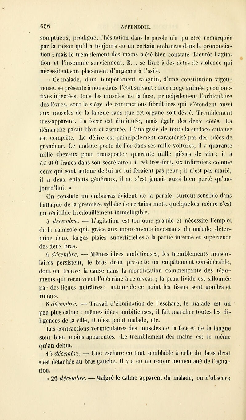 somptueux, prodigue, l'hésitalion dans la parole n'a ])u être remarquée par la raison qu'il a toujours eu un certain embarras dans la prononcia- tion ; mais le tremblement des mains a été bien constaté. Bientôt l'agita- tion et l'insomnie surviennent, B... se livre à des actes de violence qui nécessitent son placement d'urgence à l'asile. » Ce malade, d'un tempérament sanguin, d'une constitution vigou- reuse, se présente à nous dans l'état suivant : face rouge animée ; conjonc- tives injectées, tons les muscles de la face, principalement l'orbiculaire des lèvres, sont le siège de contractions fibrillaires qui s'étendent aussi aux muscles de la langue sans que cet organe soit dévié. Tremblement très-apparent. La force est diminuée, mais égale des deux côtés. La démarche paraît libre et assurée. L'analgésie de toute la surface cutanée est complète. Le délire est principalement caractérisé par des idées de grandeur. Le malade porte de l'or dans ses mille voitures, il a quarante mille chevaux pour transporter quarante mille pièces de vin ; il a [\0 000 francs dans son secrétaire : il est très-fort, six infirmiers comme ceux qui sont autour de lui ne lui feraient pas peur; il n'est pas marié, il a deux enfants généraux, il ne s'est jamais aussi bien porté qu'au- jourd'hui. » On constate un embarras évident de la parole, surtout sensible dans l'attaque de la première syllabe de certains mots, quelquefois même c'est un véritable bredouillement inintelligible. 3 décembre. — L'agitation est toujours grande et nécessite l'emploi de la camisole qui, grâce aux mouvements incessants du malade, déter- mine deux larges plaies superficielles à la partie interne et supérieure des deux bras. U décembre. — Mêmes idées ambitieuses, les tremblements muscu- laires persistent, le bras droit présente un empâtement considérable, dont on trouve la cause dans la mortification commençante des tégu- ments qui recouvrent l'olécrâne à ce niveau ; la peau livide est sillonnée par des lignes noirâtres ; autour de ce point les tissus sont gonflés et rouges. 8 décembre. — Travail d'élimination de l'eschare, le malade est un peu plus calme : mêmes idées ambitieuses, il fait u)archer toutes les di- ligences de la ville, il n'est point malade, etc. Les contractions vermiculaires des muscles de la face et de la langue sont bien moins apparentes. Le tremblement des mains est le même qu'au début. 15 décembre. — Une eschare en tout semblable à celle du bras droit s'est détachée au bras gauche. Il y a eu un retour momentané de l'agita- tion. « 26 décembre. — Malgré le calme apparent du malade, on n'observe
