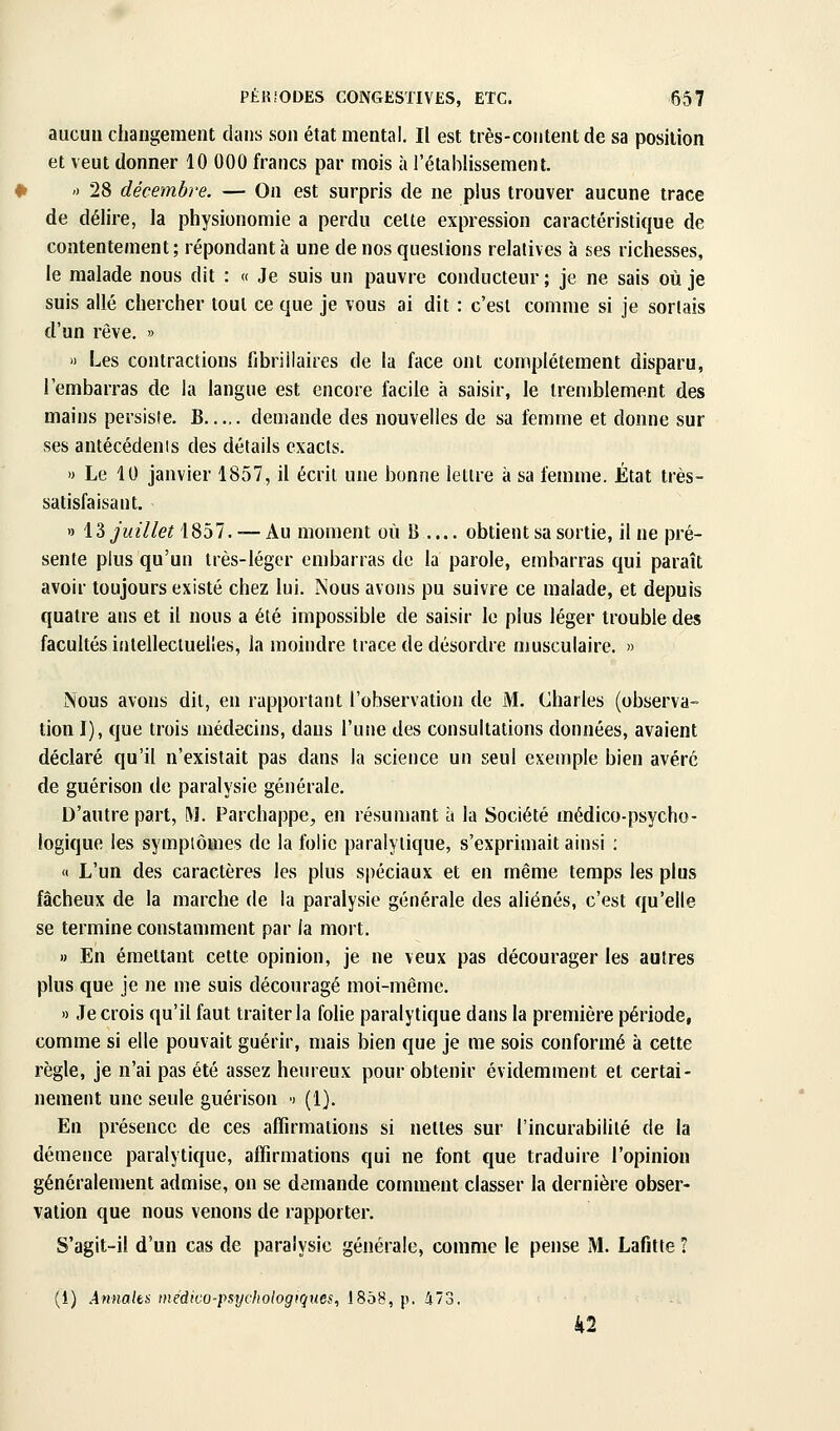 aucun changement dans son état mental. Il est très-coiitentde sa position et veut donner 10 000 francs par mois à l'établissement. ') 28 décembre. — On est surpris de ne plus trouver aucune trace de délire, la physionomie a perdu cette expression caractéristique de contentement; répondant à une de nos questions relatives à ses richesses, le malade nous dit : « Je suis un pauvre conducteur ; je ne sais où je suis allé chercher tout ce que je vous ai dit : c'est comme si je sortais d'un rêve. » » Les contractions fibrillaires de la face ont complètement disparu, l'embarras de la langue est encore facile à saisir, le tremblement des mains persiste. B demande des nouvelles de sa femme et donne sur ses antécédenis des détails exacts. » Le 10 janvier 1857, il écrit une bonne lettre à sa femme. Etat très- satisfaisant. » \^ juillet 1857. — Au moment où B .... obtient sa sortie, il ne pré- sente plus qu'un très-léger embarras de la parole, embarras qui paraît avoir toujours existé chez lui. Nous avons pu suivre ce malade, et depuis quatre ans et il nous a été impossible de saisir le plus léger trouble des facultés intellectuelles, la moindre trace de désordre musculaire. » Nous avons dit, en rapportant l'observation de M. Charles (observa- tion I), que trois médecins, dans l'urie des consultations données, avaient déclaré qu'il n'existait pas dans la science un seul exemple bien avéré de guérison de paralysie générale. D'autre part, M. Parchappe, en résumant à la Société médico-psycho- logique les symptômes de la folie paralytique, s'exprimait ainsi ; « L'un des caractères les plus spéciaux et en même temps les plus fâcheux de la marche de la paralysie générale des aliénés, c'est qu'elle se termine constamment par la mort. » En émettant cette opinion, je ne veux pas décourager les autres plus que je ne me suis découragé moi-même. » Je crois qu'il faut traiter la folie paralytique dans la première période, comme si elle pouvait guérir, mais bien que je me sois conformé à cette règle, je n'ai pas été assez heureux pour obtenir évidemment et certai- nement une seule guérison •) (1). En présence de ces affirmations si nettes sur l'incurabililé de la démence paralytique, affirmations qui ne font que traduire l'opinion généralement admise, on se demande comment classer la dernière obser- vation que nous venons de rapporter. S'agit-il d'un cas de paralysie générale, comme le pense M. Lafitte 1 (i) .4««a/t.s' médico-psychologiques, 1858, p. 473. 42