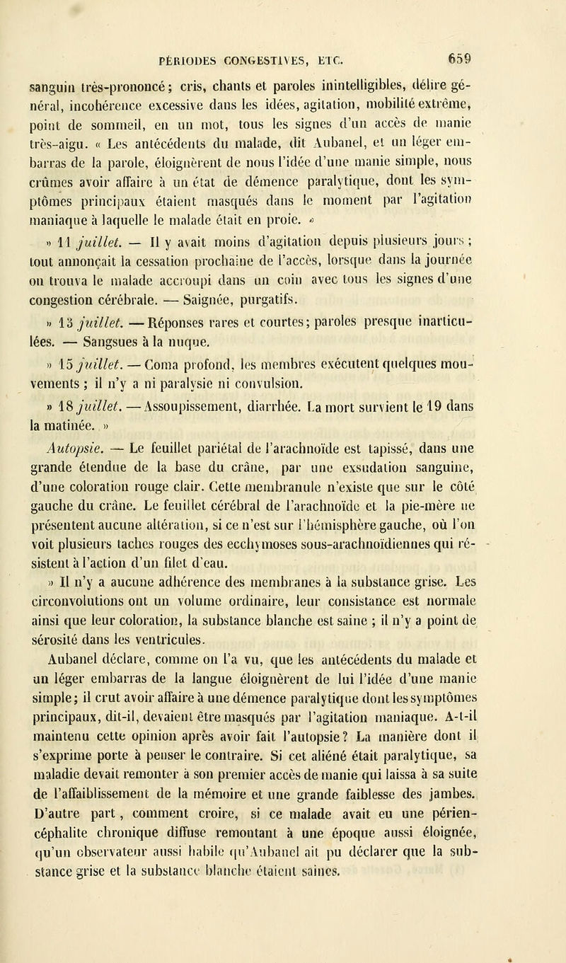 sanguin irés-prononcé ; cris, chants et paroles inintelligibles, délire gé- néral, incohérence excessive dans les idées, agitation, mobilité extrême, point de sommeil, en un mot, tous les signes d'un accès de manie très-aigu. « Les antécédents du malade, dit Aubanel, et un léger em- barras de la parole, éloignèrent de nous l'idée d'une manie simple, nous crûmes avoir affaire à un état de démence paralytique, dont les syni- ptômes principaux étaient masqués dans le moment par l'agitation maniaque à laquelle le malade était en proie.  » 11 juillet. — Il y avait moins d'agitation depuis plusieurs jours ; tout annonçait la cessation prochaine de l'accès, lorsque dans la journée on trouva le malade accroupi dans un coin avec tous les signes d'une congestion cérébrale. — Saignée, purgatifs. » i'6 juillet. —Réponses rares et courtes ; paroles presque inarticu- lées. — Sangsues à la nuque, >) 15y?«7/e^. — Coma profond, les membres exécutent quelques mou- vements ; il n'y a ni paralysie ni convulsion. » \% juillet. —Assoupissement, diarrhée. La mort survient le 19 dans la matinée. » Autopsie. — Le feuillet pariétal de l'arachnoïde est tapissé, dans une grande étendue de la base du crâne, par une exsudation sanguine, d'une coloration rouge clair. Cette membranule n'existe que sur le côté gauche du crâne. Le feuillet cérébral de l'arachnoïde et la pie-mère ne présentent aucune altération, si ce n'est sur l'hémisphère gauche, où l'on voit plusieurs taches rouges des ecchymoses sous-arachnoïdiennes qui ré- sistent à l'action d'un fdet d'eau, » Il n'y a aucune adhérence des membranes à la substance grise. Les circonvolutions ont un volume ordinaire, leur consistance est normale ainsi que leur coloration, la substance blanche est saine ; il n'y a point de sérosité dans les ventricules. Aubanel déclare, comme on l'a vu, que les antécédents du malade et an léger embarras de la langue éloignèrent de lui l'idée d'une manie simple; il crut avoir affaire à une démence paralytique dont les symptômes principaux, dit-il, devaient être masqués par l'agitation maniaque. A-t-il maintenu cette opinion après avoir fait l'autopsie? La manière dont il s'exprime porte à penser le contraire. Si cet aliéné était paralytique, sa maladie devait remonter à son premier accès de manie qui laissa à sa suite de l'affaiblissement de la mémoire et une grande faiblesse des jambes. D'autre part, comment croire, si ce malade avait eu une périen- céphahte chronique diffuse remontant à une époque aussi éloignée, «|u'un observateur aussi habile ((u'Aubanel ail pu déclarer que la sub- stance grise et la substance blanche étaient saines.