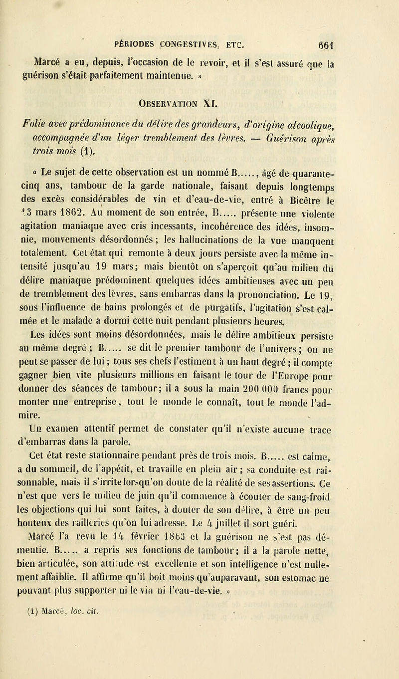 Marcé a eu, depuis, l'occasion de le revoir, el il s'esl assuré que la guérison s'était parfaitement maintenue. » Observation XI. Folie avec prédominance du délire des grandeurs, d'origine alcoolique, accompagnée dhm léger tremblement des lèvres. — Guérison après trois mois (1). « Le sujet de celte observation est un nommé B , âgé de quarante- cinq ans, tambour de la garde nationale, faisant depuis longtemps des excès considérables de vin et d'eau-de-vie, entré à Bicêtre le 3 mars 1862. Au moment de son entrée, B présente une violente agitation maniaque avec cris incessants, incohérence des idées, insom- nie, mouvements désordonnés ; les hallucinations de la vue manquent totalement. Cet état qui remonte à deux jours persiste avec la même in- tensité jusqu'au 19 mars; mais bientôt on s'aperçoit qu'au milieu du délire maniaque prédominent quelques idées ambitieuses avec un peu de tremblement des lèvres, sans embarras dans la prononciation. Le 19, sous l'influence de bains prolongés et de purgatifs, l'agitation s'est cal- mée et le malade a dormi cette nuit pendant plusieurs heures. Les idées sont moins désordonnées, mais le délire ambitieux persiste au même degré ; B se dit le premier tambour de l'univers; on ne peut se passer de lui ; tous ses chefs l'estiment à un haut degré ; il compte gagner bien vite plusieurs millions en faisant le tour de l'Europe pour donner des séances de tambour; il a sous la main 200 000 francs pour monter une entreprise, tout le monde le connaît, tout le monde l'ad- mire. Un examen attentif permet de constater qu'il n'existe aucune trace d'embarras dans la parole. Cet état reste staiionnaire pendant près de trois mois. B est calme, a du sommeil, de l'appétit, et travaille en plein air ; sa conduite e.st rai- sonnable, mais il s'irrite lor>qu'on doute de la réalité de ses assertions. Ce n'est que vers le milieu de juin qu'il commence à écouter de sang-froid les objections qui lui sont faites, à douter de son délire, à être un peu honteux des railkries qu'on lui adresse. Le h juillet il sort guéri. Marcé l'a revu le \k février 1863 et la guérison ne s'est pas dé- mentie. B a repris ses fonctions de tambour; il a la parole nette, bien articulée, son atliiude est excellente et son intelligence n'est nulle- ment affaiblie. Il affirme qu'il boit moins qu'auparavant, son estomac ne pouvant plus supporter ni le vin ni l'eau-de-vie, » (1) Marcé, loc. cit.