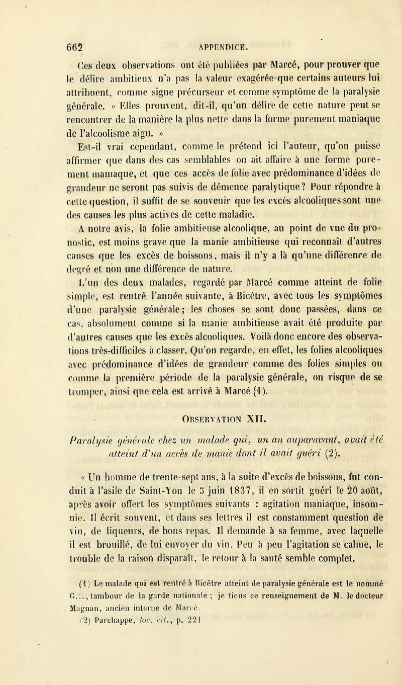 Ces deuv observations ont été publiées par Marcé, pour prouver que le délire ambitieux n'a pas la valeur exagérée que certains auteurs lui attribuent, comme signe précurseur et comme symptôme de la paralysie générale. « Elles prouvent, dit-il, qu'un délire de cette nature peut se rencontrer de la manière la plus nette dans la forme purement maniaque de l'alcoolisme aigu. >^ Est-il vrai cependant, comme le prétend ici l'auteur, qu'on puisse affirmer que dans des cas semblables on ait affaire à une forme pure- ment maniaque, et que ces accès de folie avec prédominance d'idées de grandeur ne seront pas suivis de démence paralytique? Pour répondre à celte question, il suffit de se souvenir que les excès alcooliques sont une des causes les plus actives de cette maladie. A notre avis, la folie ambitieuse alcoolique, au point de vue du pro- nostic, est moins grave que la manie ambitieuse qui reconnaît d'autres causes que les excès de boissons, mais il n'y a là qu'une différence de degré et non une différence de nature. l/un des deux malades, regardé par Marcé comme atteint de folie simple, est rentré l'année suivante, à Bicêtre, avec tous les symptômes d'une paralysie générale; les choses se sont donc passées, dans ce cas, absolument comme si la raanie ambitieuse avait été produite par d'autres causes que les excès alcooliques. Voilà donc encore des observa- tions très-difficiles à classer. Qu'on regarde, en effet, les folies alcooliques avec prédominance d'idées de grandeur comme des folies simples ou couune la première période de la paralysie générale, on risque de se tromper, ainsi que cela est arrivé à Marcé (1). Observation XII. Paralyftie générale chez un malade qui, un an auparavant^ avait été atteint d'un accès de manie dont il avait guéri (2). « Un bomme de trente-sept ans, à la suite d'excès de boissons, fut con- duit à l'asile de Saint-Yon le 3 juin 1837, il en sortit guéri le 20 août, après avoir offert les symptômes suivants : agitation maniaque, insom- nie. Il écrit souvent, et dans ses lettres il est constamment question de vin, de liqueurs, de bons repas. Il demande à sa femme, avec laquelle il est brouillé, de lui envoyer du vin. Peu à peu l'agitation se calme, le trouble de la raison disparaît, le retour à la santé semble complet. (1) Le malade qui est rentré à Bicêtre atteint de paralysie générale est le nommé G.:., tambour de la garde nationale; je tiens ce renseignement de M. le docteur Magnan, ancien interne de Marcé. (2) Parchappe, /oc. cit., p. 221