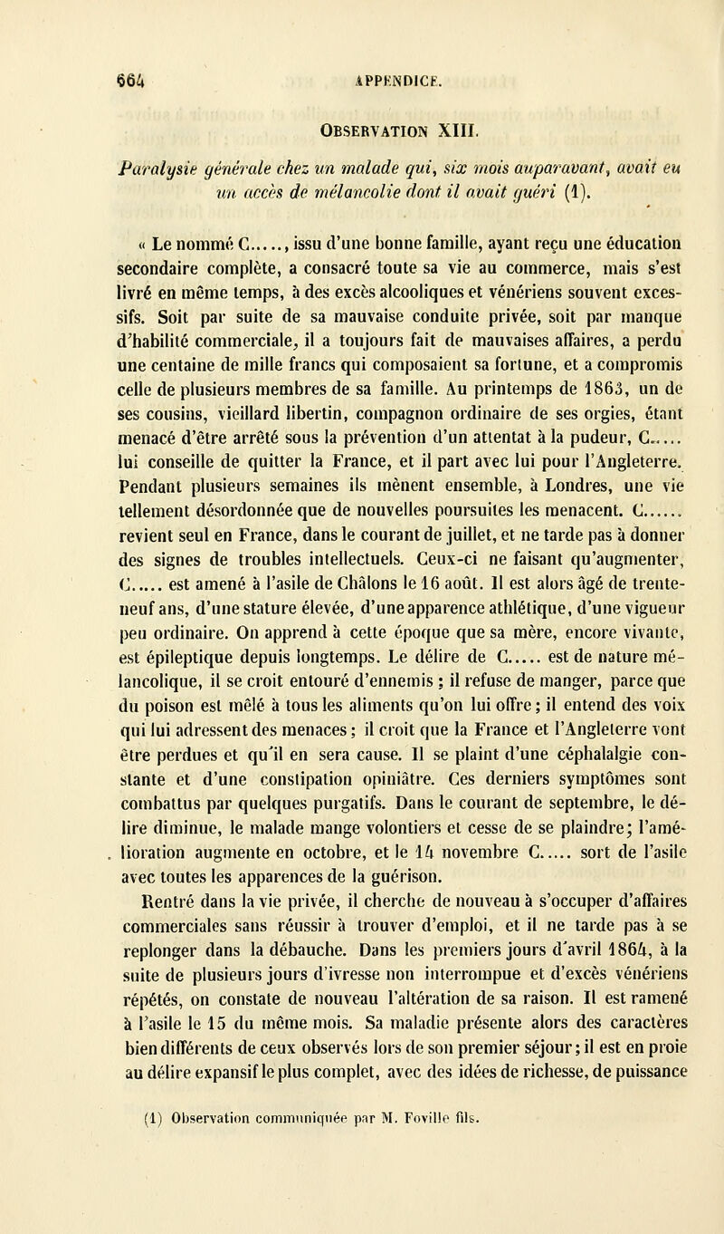 Observation XIII. Paralysie générale chez un malade qui, six mois auparavant, avait eu un accès de mélancolie dont il avait guéri (1). « Le nommé G , issu d'une bonne famille, ayant reçu une éducation secondaire complète, a consacré toute sa vie au commerce, mais s'est livré en même temps, à des excès alcooliques et vénériens souvent exces- sifs. Soit par suite de sa mauvaise conduite privée, soit par manque d'habilité commerciale, il a toujours fait de mauvaises affaires, a perdu une centaine de mille francs qui composaient sa forlune, et a compromis celle de plusieurs membres de sa famille. Au printemps de 1863, un de ses cousins, vieillard libertin, compagnon ordinaire de ses orgies, étant menacé d'être arrêté sous la prévention d'un attentat à la pudeur, C... lui conseille de quitter la France, et il part avec lui pour l'Angleterre. Pendant plusieurs semaines ils mènent ensemble, à Londres, une vie tellement désordonnée que de nouvelles poursuites les menacent. C revient seul en France, dans le courant de juillet, et ne tarde pas à donner des signes de troubles intellectuels. Ceux-ci ne faisant qu'augmenter, <J est amené à l'asile de Châlons le 16 août. Il est alors âgé de trente- neuf ans, d'une stature élevée, d'une apparence athlétique, d'une vigueur peu ordinaire. On apprend à cette époque que sa mère, encore vivante, est épileptique depuis longtemps. Le délire de C est de nature mé- lancolique, il se croit entouré d'ennemis ; il refuse de manger, parce que du poison est mêlé à tous les aliments qu'on lui offre; il entend des voix qui lui adressent des menaces ; il croit que la France et l'Angleterre vont être perdues et qu'il en sera cause. Il se plaint d'une céphalalgie con- stante et d'une constipation opiniâtre. Ces derniers symptômes sont combattus par quelques purgatifs. Dans le courant de septembre, le dé- lire diminue, le malade mange volontiers et cesse de se plaindre; l'amé- lioration augmente en octobre, et le \L\ novembre C sort de l'asile avec toutes les apparences de la guérison. Rentré dans la vie privée, il cherche de nouveau à s'occuper d'affaires commerciales sans réussir à trouver d'emploi, et il ne tarde pas à se replonger dans la débauche. Dans les premiers jours d'avril 1864, à la suite de plusieurs jours d'ivresse non interrompue et d'excès vénériens répétés, on constate de nouveau l'altération de sa raison. Il est ramené à l'asile le 15 du même mois. Sa maladie présente alors des caractères bien différents de ceux observés lors de son premier séjour ; il est en proie au délire expansif le plus complet, avec des idées de richesse, de puissance (1) Observation comnmniqnée par M. Fovilie fils.