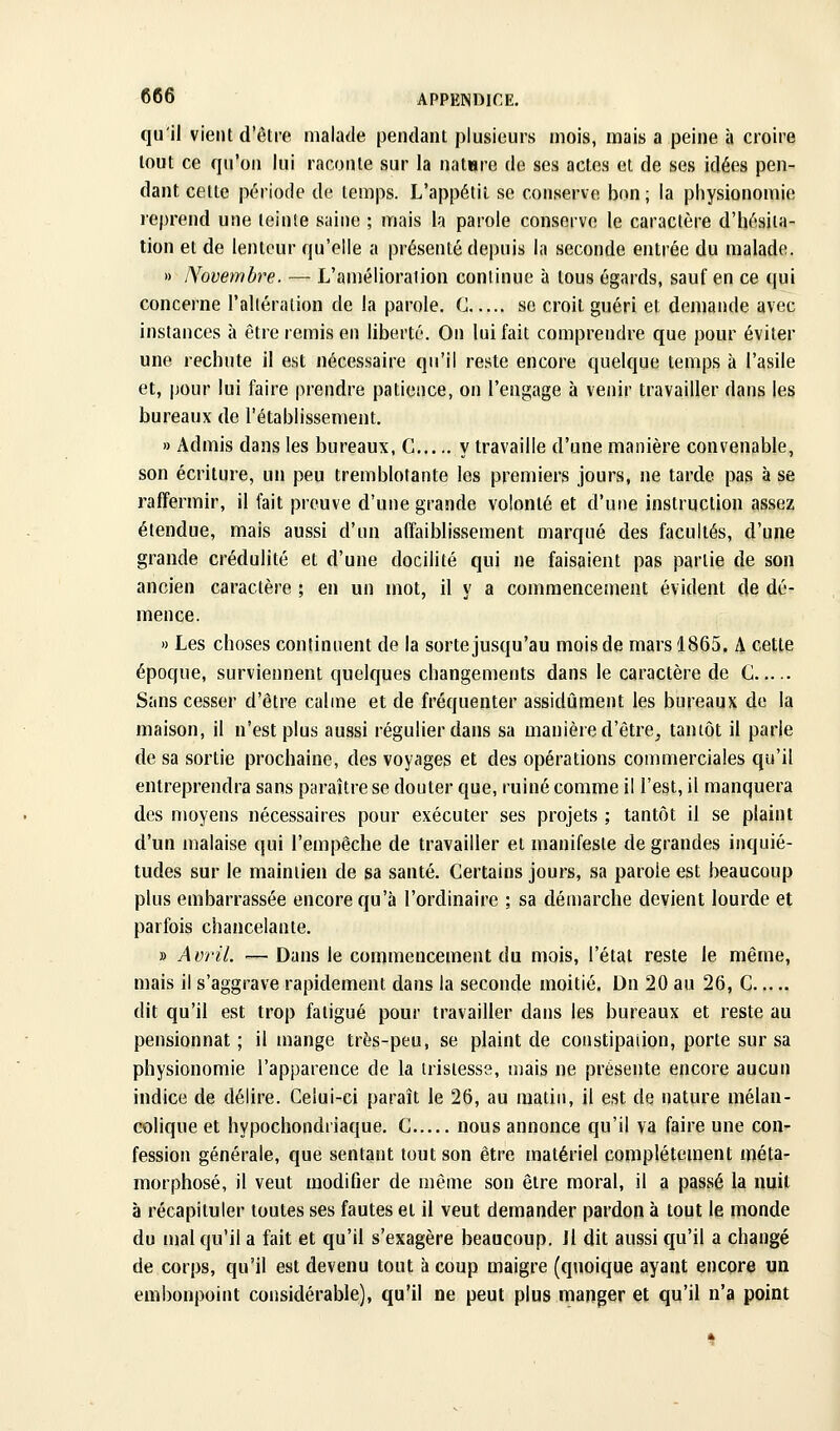 qu'il vient d'être malade pendant plusieurs mois, mais a peine à croire tout ce qu'on lui raconte sur la natare de ses actes et de ses idées pen- dant cette période de temps. L'appétit se conserve bon; la physionomie leprend une teinte saine ; mais la parole conserve le caractère d'hésita- tion et de lenteur qu'elle a présenté depuis la seconde entrée du malade. » Novembre. — L'amélioration continue à tous égards, sauf en ce qui concerne l'altération de la parole. G se croit guéri et demande avec instances à être remis en liberté. On lui fait comprendre que pour éviter une rechute il est nécessaire qu'il reste encore quelque temps à l'asile et, jjour lui faire prendre patience, on l'engage à venir travailler dans les bureaux de l'établissement. » Admis dans les bureaux, G y travaille d'une manière convenable, son écriture, un peu tremblotante les premiers jours, ne tarde pas à se raffermir, il fait preuve d'une grande volonté et d'une instruction assez étendue, mais aussi d'un affaiblissement marqué des facultés, d'une grande crédulité et d'une docilité qui ne faisaient pas partie de son ancien caractère ; en un mot, il y a commencement évident de dé- mence. » Les choses continuent de la sorte jusqu'au mois de mars 1865. A cette époque, surviennent quelques changements dans le caractère de G Sans cesser d'être calme et de fréquenter assidûment les bureaux de la maison, il n'est plus aussi régulier dans sa manière d'être^ tantôt il parie de sa sortie prochaine, des voyages et des opérations commerciales qu'il entreprendra sans paraître se douter que, ruiné comme il l'est, il manquera des moyens nécessaires pour exécuter ses projets ; tantôt il se plaint d'un malaise qui l'empêche de travailler et manifeste de grandes inquié- tudes sur le maintien de sa santé. Certains jours, sa parole est beaucoup plus embarrassée encore qu'à l'ordinaire ; sa démarche devient lourde et parfois chancelante. » Avril. — Dans le commencement du mois, l'état reste le même, mais il s'aggrave rapidement dans la seconde moitié. Dn 20 au 26, G dit qu'il est trop fatigué pour travailler dans les bureaux et reste au pensionnat; il mange très-peu, se plaint de constipation, porte sur sa physionomie l'apparence de la tristesse, mais ne présente encore aucun indice de délire. Celui-ci paraît le 26, au matin, il est de nature mélan- colique et hypochondriaque, G nous annonce qu'il va faire une con- fession générale, que sentant tout son être matériel complètement méta- morphosé, il veut modifier de même son être moral, il a passé la nuit à récapituler toutes ses fautes et il veut demander pardon à tout le monde du mal qu'il a fait et qu'il s'exagère beaucoup. Jl dit aussi qu'il a changé de corps, qu'il est devenu tout à coup maigre (quoique ayant encore un embonpoint considérable), qu'il ne peut plus manger et qu'il n'a point