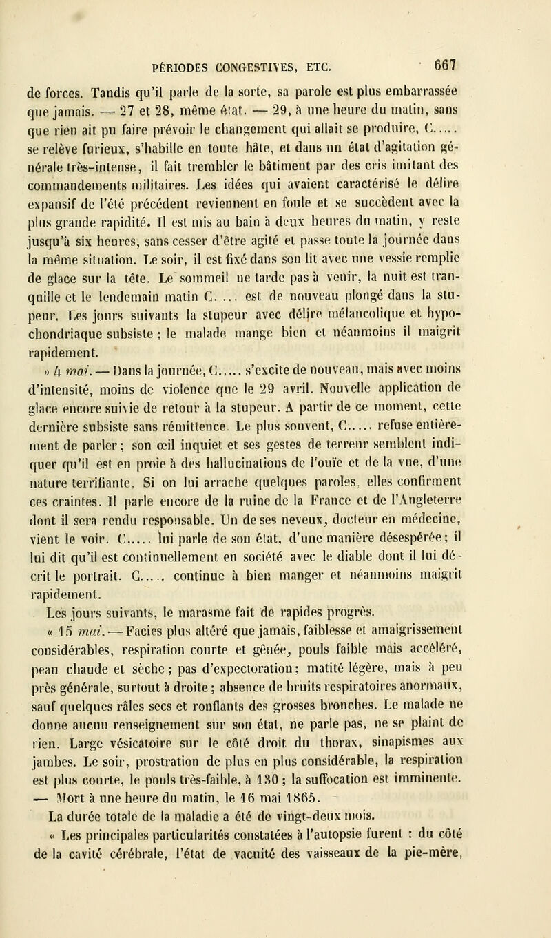 de forces. Tandis qu'il parle de la sorte, sa parole est plus embarrassée que jamais. •— 27 et 28, même éiat. — 29, à une heure du malin, sans que rien ait pu faire prévoir le changement qui allait se produire, C se relève furieux, s'habille en toute hâte, et dans un état d'agitation gé- nérale très-intense, il fait trembler le bâtiment par des cris imitant des commandements militaires. Les idées qui avaient caractérisé le délire expansif de l'été précédent reviennent en foule et se succèdent avec h plus grande rapidité. Il est mis au bain à doux heures du matin, y reste jusqu'à six heures, sans cesser d'être agité et passe toute la journée dans la même situation. Le soir, il est fixé dans son lit avec une vessie remplie de glace sur la tête. Le sommeil ne tarde pas à venir, la nuit est tran- quille et le lendemain matin C. ... est de nouveau plongé dans la stu- peur. Les jours suivants la stupeur avec délire mélancolique et hypo- chondriaque subsiste ; le malade mange bien et néanmoins il maigrit rapidement. „ iT^ mœ. —Dans la journée, C... s'excite de nouveau, mais avec moins d'intensité, moins de violence que le 29 avril. Nouvelle application de glace encore suivie de retour à la stupeur. A partir de ce moment, cette dernière subsiste sans rémittence. Le plus souvent, C refuse entière- ment de parler; son œil inquiet et ses gestes de terreur semblent indi- quer qu'il est en proie à des hallucinations de l'ouïe et de la vue, d'une nature terrifiante. Si on lui arrache quelques paroles, elles confirment ces craintes. Il parle encore de la ruine de la France et de l'Angleterre dont il sera rendu responsable. Un de ses neveux^ docteur en médecine, vient le voir. C lui parle de son état, d'une manière désespérée; il lui dit qu'il est continuellement en société avec le diable dont il lui dé- crit le portrait. G continue h bien manger et néanmoins maigrit rapidement. Les jours suivants, le marasme fait de rapides progrès. « 15 mai.'—Faciès plus altéré que jamais, faiblesse et amaigrissement considérables, respiration courte et gênée^ pouls faible mais accéléré, peau chaude et sèche; pas d'expectoration; matité légère, mais à peu près générale, surtout à droite ; absence de bruits respiratoires anormaux, sauf quelques râles secs et ronflants des grosses bronches. Le malade ne donne aucun renseignement sur son état, ne parle pas, ne se plaint de rien. Large vésicatoire sur le côié droit du thorax, sinapismes aux jambes. Le soir, prostration de plus en plus considérable, la respiration est plus courte, le pouls très-faible, à 130 ; la suffocation est imminente. — ;\Jort à une heure du matin, le 16 mai 1865. La durée totale de la maladie a été de vingt-deux mois. <' Les principales particularités constatées h l'autopsie furent : du côté de la cavité cérébrale, l'état de vacuité des vaisseaux de la pie-mère,