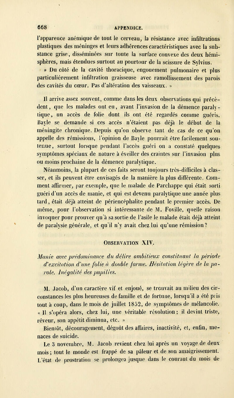 l'apparence anémique de tout le cerveau, la résistance avec infiltrations plastiques des méninges et leurs adhérences caractéristiques avec la sub- stance grise, disséminées sur toute la surface convexe des deux hémi- sphères, mais étendues surtout au pourtour de la scissure de Sylvius. 1) Du côté de la cavité thoracique, engouement pulmonaire et plus particulièrement infiltration graisseuse avec ramollissement des parois des cavités du cœur. Pas d'altération des vaisseaux. » Il arrive assez souvent, comme dans les deux observations qui précè- dent, que les malades ont eu, avant l'invasion de la démence paraly- tique, un accès de folie dont ils ont été regardés comme guéris. Bayle se demande si ces accès n'étaient pas déjà le début de la méningite chronique. Depuis qu'on observe tant de cas de ce qu'on appelle des rémissions, l'opinion de Bayle pourrait être facilement sou- tenue, surtout lorsque pendant l'accès guéri on a constalé quelques symptômes spéciaux de nature à éveiller des craintes sur l'invasion plus ou moins prochaine de la démence paralytique. Néanmoins, la plupart de ces faits seront toujours très-difficiles à clas- ser, et ils peuvent être envisagés de la manière la plus différente. Com- ment affirmer, par exemple, que le malade de Parchappe qui était sorti guéri d'un accès de manie, et qui est devenu paralytique une année plus tard, était déjà atteint de périencéphalite pendant le premier accès. De même, pour l'observation si intéressanie de M. Foville, quelle raison invoquer pour prouver qu'à sa sortie de l'asile le malade était déjà atteint de paralysie générale, et qu'il n'y avait chez lui qu'une rémission? Observation XIV. Manie avec prédominance du délire ambitieux constituant la période d'excitation d'une folie à double forme. Hésitation légère de la pa- role. Inégalité des pupilles. M. Jacob, d'un caractère vif et enjoué, se trouvait au milieu des cir- constances les plus heureuses de famille et de fortune, lorsqu'il a été pris tout à coup, dans le mois de juillet 1852, de symptômes de mélancolie. « Il s'opéra alors, chez lui, une véritable révolution ; il devint triste, rêveur, son appétit diminua, etc. » Bieniôt, découragement, dégoût des affaires, inactivité, et, enfin, me- naces de suicide. Le 3 novembre, M. Jacob revient chez lui après un voyage de deux mois ; tout le monde est frappé de sa pâleur et de son amaigrissement. L'état de prostration se prolongea jusque dans le courant du mois de
