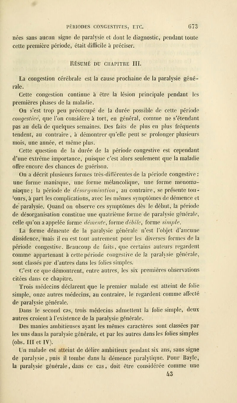 nées sans aucun signe de paralysie et dont le diagnostic, pendant toute cette première période, était difficile à préciser. RÉSUMÉ DU CHAPITRE III. La congestion cérébrale est la cause prochaine de la paralysie géné- rale. Cette congestion continue à être la lésion principale pendant les premières phases de la maladie. On s'est trop peu préoccupé de la durée possible de celte période congestive, que l'on considère à tort, en général, comme ne s'étendant pas au delà de quelques semaines. Des faits de plus en plus fréquents tendent, au contraire , à démontrer qu'elle peut se prolonger plusieurs mois, une année, et même plus. Cette question de la durée de la période congestive est cependant d'une extrême importance, puisque c'est alors seulement que la maladie offre encore des chances de guérison. On a décrit plusieurs formes très-différentes de la période congestive : une forme maniaque, une forme mélancolique, une forme monoma- niaffue; la période de désorganisation, au contraire, se présente tou- jours, à part les complications, avec les mêmes symptômes de démence et de paralysie. Quand on observe ces symptômes dès le début, la période de désorganisation constitue une quatrième forme de paralysie générale, celle qu'on a appelée forme démente, forme débile, forme simple. La forme démente de la paralysie générale n'est l'objet d'aucune dissidence, mais il en est tout autrement pour les diverses formes de la période congestive. Beaucoup de faits, que certains auteurs regardent comme appartenant à cette période congesiive de la paralysie générale, sont classés par d'autres dans les folies simples. C'est ce que démontrent, entre autres, les six premières observations citées dans ce chapitre. Trois médecins déclarent que le premier malade est atteint de folie simple, onze autres médecins, au contraire, le regardent comme affecté de paralysie générale. Dans le second cas, trois médecins admettent la folie simple, deux autres croient à l'existence de la paralysie générale. Des manies ambitieuses ayant les mêmes caractères sont classées par les uns dans la paralysie générale, et par les autres dans les folies simples (obs. m et IV). Un malade est atteint de délire ambitieux pendant six ans, sans signe de paralysie, puis il tombe dans la démence paralytique. Pour Bayle, la paralysie générale, dans ce cas, doit être considérée comme une as
