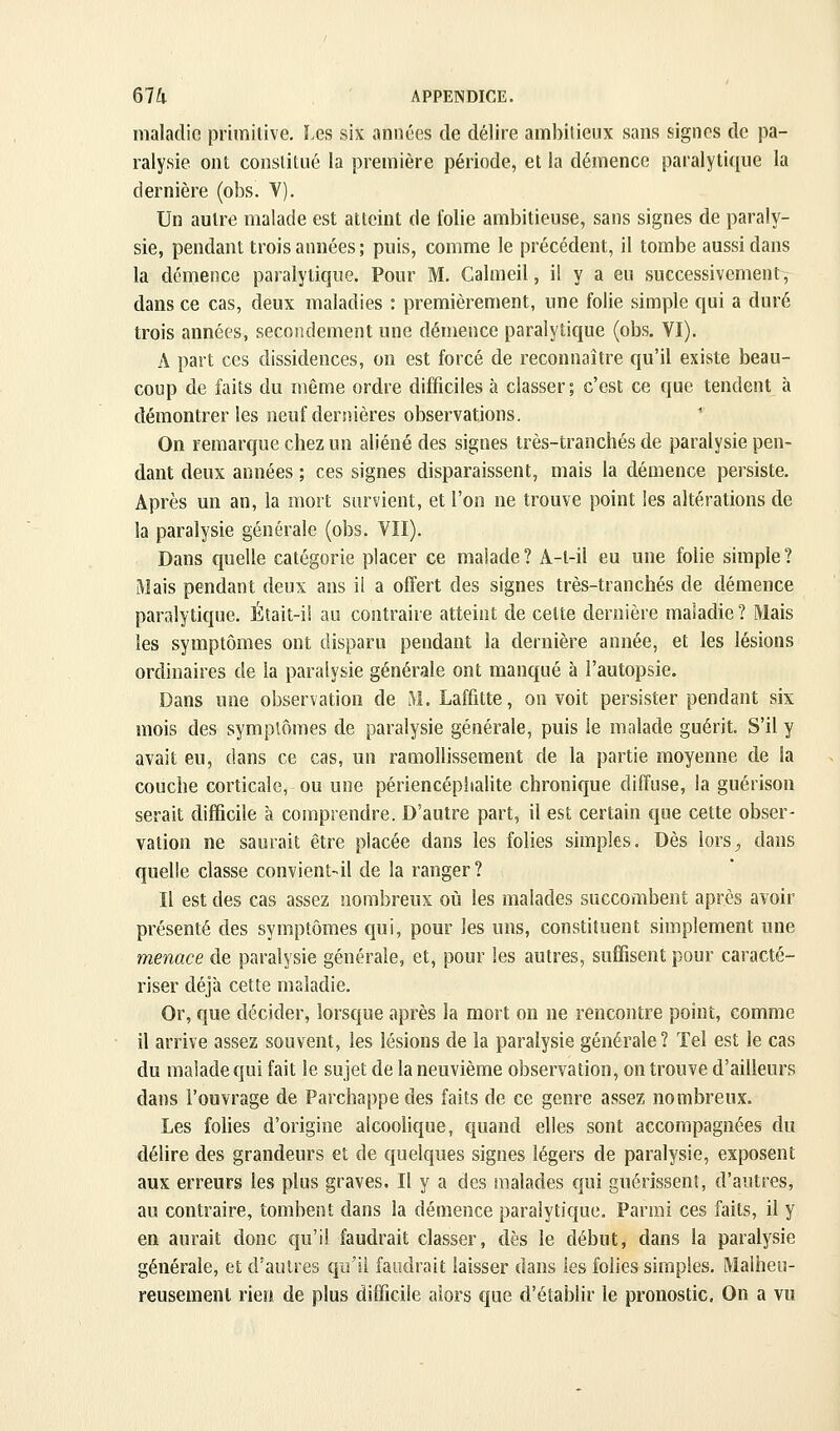 maladie primitive. Les six années de délire ambitieux sans signes de pa- ralysie ont constitué la première période, et la démence paralytique la dernière (obs. V). Un autre malade est atteint de folie ambitieuse, sans signes de paraly- sie, pendant trois années ; puis, comme le précédent, il tombe aussi dans la démence paralytique. Pour M. Galmeil, il y a eu successivement, dans ce cas, deux maladies : premièrement, une folie simple qui a duré trois années, secondement une démence paralytique (obs. VI). A part ces dissidences, on est forcé de reconnaître qu'il existe beau- coup de faits du même ordre difficiles à classer; c'est ce que tendent à démontrer les neuf dernières observations. On remarque chez un aliéné des signes très-tranchés de paralysie pen- dant deux années ; ces signes disparaissent, mais la démence persiste. Après un an, la mort survient, et l'on ne trouve point les altérations de la paralysie générale (obs. VII). Dans quelle catégorie placer ce malade? A-l-il eu une folie simple? Mais pendant deux ans il a offert des signes très-tranchés de démence paralytique. Était-il au contraire atteint de celte dernière maladie ? Mais les symptômes ont disparu pendant la dernière année, et les lésions ordinaires de la paralysie générale ont manqué à l'autopsie. Dans une observation de M. Laffitte, on voit persister pendant six mois des symptômes de paralysie générale, puis le malade guérit. S'il y avait eu, dans ce cas, un ramollissement de la partie moyenne de la couche corticale, ou une périencépiialite chronique diffuse, la guérison serait difficile à comprendre. D'autre part, il est certain que cette obser- vation ne saurait être placée dans les folies simples. Dès lorS;, dans quelle classe convient-il de la ranger? Il est des cas assez nombreux oiî les malades succombent après avoir présenté des symptômes qui, pour les uns, constituent simplement une menace de paralysie générale, et, pour les autres, suffisent pour caracté- riser déjà cette maladie. Or, que décider, lorsque après la mort on ne rencontre point, comme il arrive assez souvent, les lésions de la paralysie générale? Tel est le cas du malade qui fait le sujet de la neuvième observation, on trouve d'ailleurs dans l'ouvrage de Parchappedes faits de ce genre assez nombreux. Les folies d'origine alcoolique, quand elles sont accompagnées du délire des grandeurs et de quelques signes légers de paralysie, exposent aux erreurs les plus graves. Il y a des malades qui guérissent, d'autres, au contraire, tombent dans la démence paralytique. Parmi ces faits, il y en aurait donc qu'il faudrait classer, dès le début, dans la paralysie générale, et d'autres qu'il faudrait laisser dans les folies simples. Malheu- reusement rieo de plus difficile alors que d'établir le pronostic. On a vu