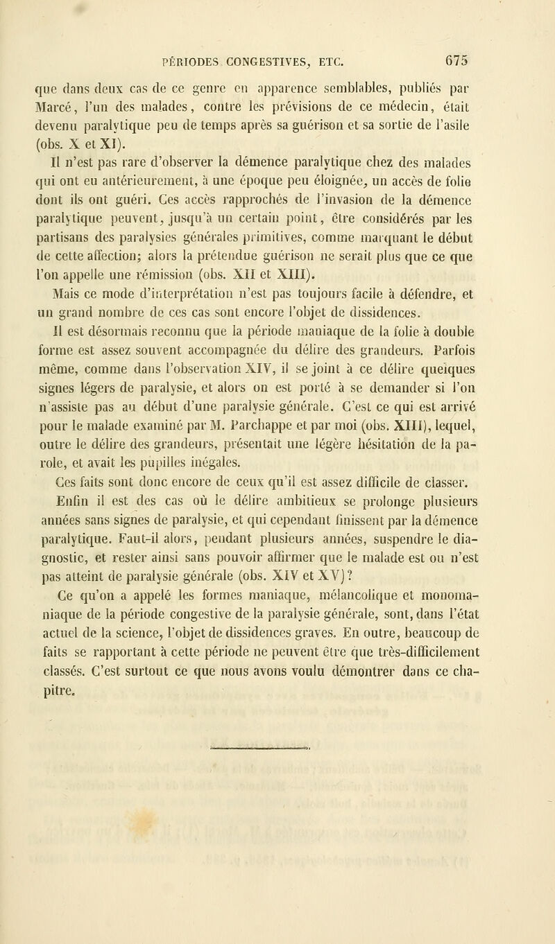 que dans deux cas de ce genre en apparence semblables, publiés par Marcé, l'un des malades, contre les prévisions de ce médecin, était devenu paralytique peu de temps après sa guérison et sa sortie de l'asile (obs. X et xi). Il n'est pas rare d'observer la démence paralytique chez des malades qui ont eu antérieurement, à une époque peu éloignée, un accès de folie dont ils ont guéri. Ces accès rapprochés de l'invasion de la démence paralytique peuvent, jusqu'à un certain point, être considérés parles partisans des paralysies générales primitives, comme marquant le début de cette affection; alors la prétendue guérison ne serait plus que ce que l'on appelle une rémission (obs. XII et XIII). Mais ce mode d'iiiterprétation n'est pas toujours facile à défendre, et un grand nombre de ces cas sont encore l'objet de dissidences. Il est désormais reconnu que la période maniaque de la folie à double forme est assez souvent accompagnée du délire des grandeurs. Parfois même, comme dans l'observation XIY, il se joint à ce délire quelques signes légers de paralysie, et alors on est porté à se demander si l'on n'assiste pas au début d'une paralysie générale. C'est ce qui est arrivé pour le malade examiné par M. Parchappe et par moi (obs. XIII), lequel, outre le délire des grandeurs, présentait une légère hésitation de la pa- role, et avait les pupilles inégales. Ces faits sont donc encore de ceux qu'il est assez difficile de classer. Enfin il est des cas où le délire ambitieux se prolonge plusieurs années sans signes de paralysie, et qui cependant finissent par la démence paralytique. Faut-il alors, pendant plusieurs années, suspendre le dia- gnostic, et rester ainsi sans pouvoir affirmer que le malade est ou n'est pas atteint de paralysie générale (obs. XIV et XV)? Ce qu'on a appelé les formes maniaque, mélancolique et monoma- niaque de la période congestive de la paralysie générale, sont, dans l'état actuel de la science, l'objet de dissidences graves. En outre, beaucoup de faits se rapportant à cette période ne peuvent être que très-difficilement classés. C'est surtout ce que nous avons voulu démontrer dans ce cha- pitre.
