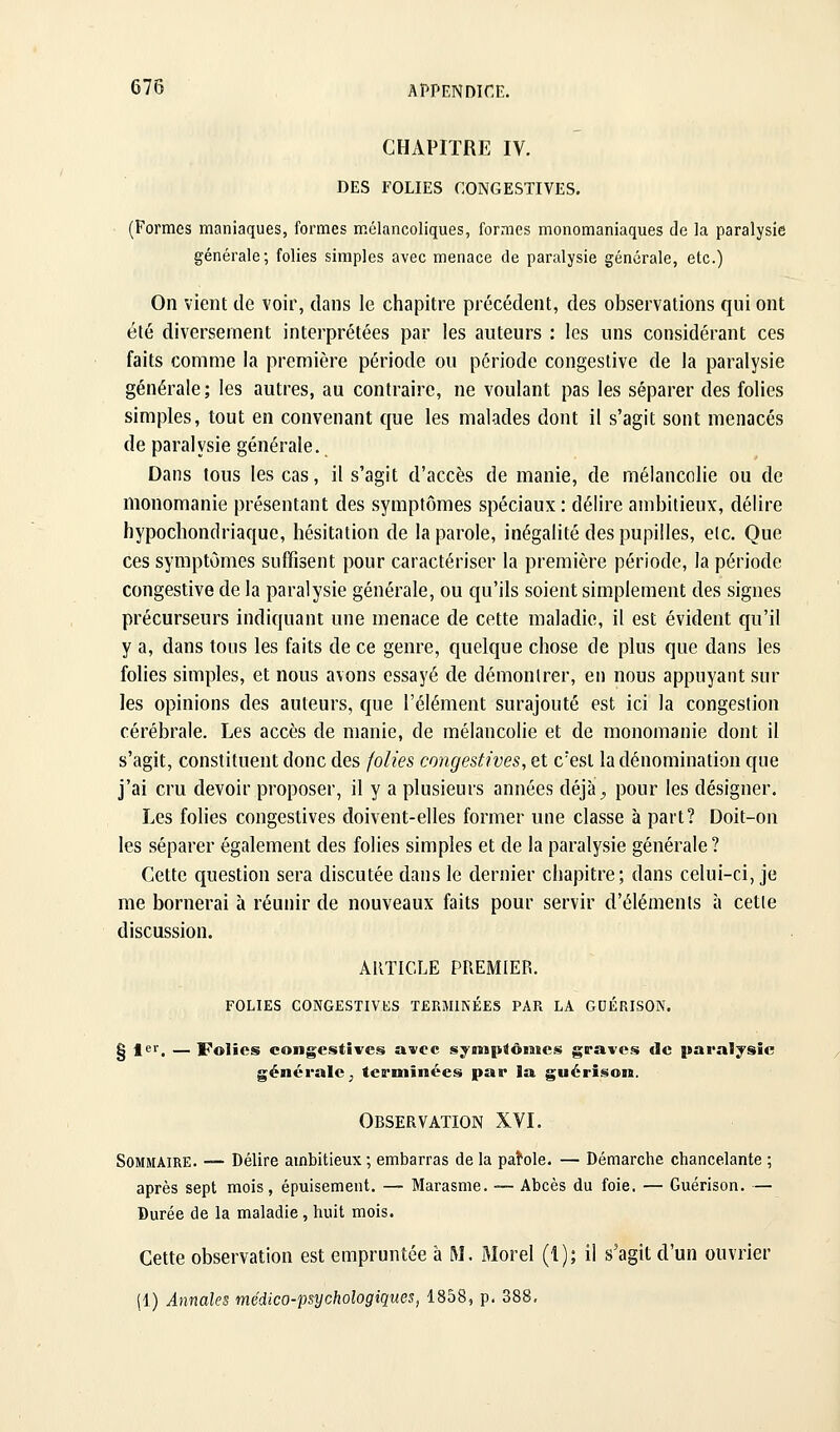 CHAPITRE IV. DES FOLIES CONGESTIVES. (Formes maniaques, formes mélancoliques, formes monomaniaques de la paralysie générale; folies simples avec menace de paralysie générale, etc.) On vient de voir, dans le chapitre précédent, des observations qui ont été diversement interprétées par les auteurs : les uns considérant ces faits comme la première période ou période congestive de la paralysie générale; les autres, au contraire, ne voulant pas les séparer des folies simples, tout en convenant que les malades dont il s'agit sont menacés de paralysie générale. Dans tous les cas, il s'agit d'accès de manie, de mélancolie ou de monomanie présentant des symptômes spéciaux: délire ambitieux, délire hypochondriaque, hésitation de la parole, inégalité des pupilles, etc. Que ces symptômes suffisent pour caractériser la première période, la période congestive de la paralysie générale, ou qu'ils soient simplement des signes précurseurs indiquant une menace de cette maladie, il est évident qu'il y a, dans tous les faits de ce genre, quelque chose de plus que dans les folies simples, et nous avons essayé de démonlrer, en nous appuyant sur les opinions des auteurs, que l'élément surajouté est ici la congestion cérébrale. Les accès de manie, de mélancolie et de monomanie dont il s'agit, constituent donc des jolies congestives, et c'est la dénomination que j'ai cru devoir proposer, il y a plusieurs années déjà^ pour les désigner. Les folies congestives doivent-elles former une classe à part? Doit-on les séparer également des folies simples et de la paralysie générale ? Cette question sera discutée dans le dernier chapitre; dans celui-ci, je me bornerai à réunir de nouveaux faits pour servir d'éléments à cette discussion. AllTICLE PREMIER. FOLIES CONGESTIVliS TERMINÉES PAR LA GUÉRISON. I fer. — Folies congestives avec synip^ômcs graves de paralysie générale ; terminées par la guérison. Observation XVI. Sommaire. — Délire ambitieux ; embarras de la parole. — Démarche chancelante ; après sept mois, épuisement. — Marasme. — Abcès du foie. — Guérison. — Durée de la maladie, huit mois. Cette observation est empruntée à M, Morel (1); il s'agit d'un ouvrier (1) Annales médico-psychologiques, 1858, p. 388,
