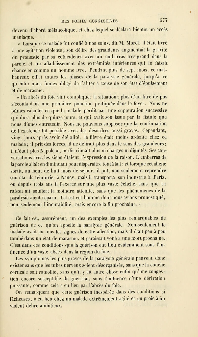 devenu d'abord mélancolique, et chez lequel se déclara bientôt un accès maniaque. (' Lorsque ce malade fut confié à nos soins, dit M. Morel, il était livré à une agitation violente ; son délire des grandeurs augmentait la gravité du pronostic par sa coïncidence avec un embarras très-grand dans la parole, et un affaiblissement des extrémités inférieures qui le faisait chanceler comme un homme ivre. Pendant plus de sept mois, ce mal- heureux offrit toutes les phases de la paralysie générale, jusqu'à ce qu'enfin nous fûmes obligé de l'aliter à cause de son élat d'épuisement et de marasme. » Un abcès du foie vint compli([uer la situation; plus d'un litre de pus s'écoula dans une première ponction pratiquée dans le foyer. Nous ne pûmes calculer ce que le malade perdit par une suppuration successive qui dura plus de quinze jours, et qui avait son issue par la fistule que nous dûmes entretenir. Nous ne pouvions supposer que la continuation de l'existence fût possible avec des désordres aussi graves. Cependant, vingt jours après avoir été alité, la fièvre était moins ardente chez ce malade; il prit des forces, il ne délirait plus dans le sens des grandeurs; il n'était plus Napoléon, nedislribuait plus ni charges ni dignités. Ses con- versations avec les siens étaient l'expression de la raison. L'embarras de la parole allait en diminuant pourdisparaître toutàfait; et lorsque cet aliéné sortit, au bout de huit mois de séjour, il put, non-seulement reprendre son état de teinturier à Nancy, mais il transporta son industrie à Paris, où depuis trois ans il l'exerce sur une plus vaste échelle, sans que sa raison ait souffert la moindre atteinte, sans que les phénomènes de la paralysie aient reparu. Tel est cet homme dont nous avions pronostiqué, non-seulement l'incurabilité, mais encore la fin prochaine. « Ce fait est, assurément, un des exemples les plus remarquables de guérison de ce qu'on appelle la paralysie générale. Non-seulement le malade avait eu tous les signes de cette affection, mais il était peu à peu tombé dans un état de marasme, et paraissait voué à une mort prochaine. C'est dans ces conditions que la guérison eut lieu évidemment sous l'in- fluence d'un vaste abcès dans la région du foie. Les symptômes les plus graves de la paralysie générale peuvent donc exister sans que les tubes nerveux soient désorganisés, sans que la couche corlicale soit ramollie, sans qu'il y ait autre chose enfin qu'une conges- tion encore susceptible de guérison, sous l'influence d'une dérivation puissante, comme cela a eu lieu par l'abcès du foie. On remarquera que cette guérison inespérée dans des conditions si fâcheuses, a eu lieu chez un malade extrêmement agité et en proie à un violent délire ambitieux.