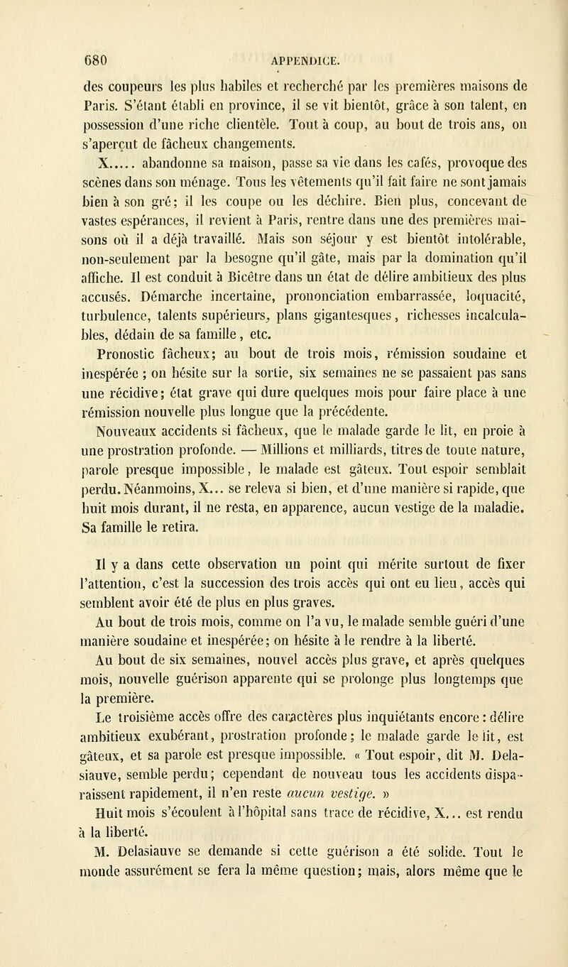 des coupeurs les plus habiles et recherché par les premières maisons de Paris. S'élant établi en province, il se vit bientôt, grâce à son talent, en possession d'une riche clientèle. Tout à coup, au bout de trois ans, on s'aperçut de fâcheux changements. X abandonne sa maison, passe sa vie dans les cafés, provoque des scènes dans son ménage. Tous les vêtements qu'il fait faire ne sont jamais bien à son gré; il les coupe ou les déchire. Bien plus, concevant de vastes espérances, il revient à Paris, rentre dans une des premières mai- sons où il a déjà travaillé. Mais son séjour y est bientôt intolérable, non-seulement par la besogne qu'il gâte, mais par la domination qu'il affiche. Il est conduit à Bicêtre dans un état de délire ambitieux des plus accusés. Démarche incertaine, prononciation embarrassée, loquacité, turbulence, talents supérieurs^, plans gigantesques, richesses incalcula- bles, dédain de sa famille, etc. Pronostic fâcheux; au bout de trois mois, rémission soudaine et inespérée ; on hésite sur la sortie, six semaines ne se passaient pas sans une récidive ; état grave qui dure quelques mois pour faire place à une rémission nouvelle plus longue que la précédente. Nouveaux accidents si fâcheux, que le malade garde le lit, en proie à une prostration profonde. —Millions et milliards, titres de toute nature, parole presque impossible, le malade est gâteux. Tout espoir semblait perdu. Néanmoins, X... se releva si bien, et d'une manière si rapide, que huit mois durant, il ne resta, en apparence, aucun vestige de la maladie. Sa famille le retira. Il y a dans cette observation un point qui mérite surtout de fixer l'attention, c'est la succession des trois accès qui ont eu lieu, accès qui semblent avoir été de plus en plus graves. Au bout de trois mois, comme on l'a vu, le malade semble guéri d'une manière soudaine et inespérée; on hésite à le rendre à la liberté. Au bout de six semaines, nouvel accès plus grave, et après quelques mois, nouvelle guérison apparente qui se prolonge plus longtemps que la première. Le troisième accès offre des caractères plus inquiétants encore : délire ambitieux exubérant, prostration profonde; le malade garde le lit, est gâteux, et sa parole est presque impossible, a Tout espoir, dit M. Dela- siauve, semble perdu; cependant de nouveau tous les accidents dispa- raissent rapidement, il n'en reste aucun vestige. » Huit mois s'écoulent à l'hôpital sans trace de récidive, X,.. est rendu à la liberté. M. Delasiauve se demande si cette guérison a été solide. Tout le monde assurément se fera la même question; mais, alors même que le