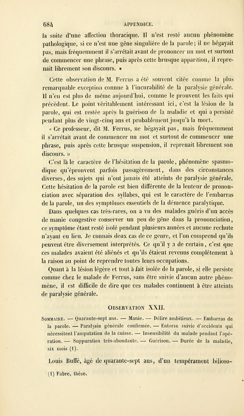 la suite d'une affoclioti thoracique. Il n'est resté aucun phénomène pathologique, si ce n'est une gêne singulière de la parole; il ne bégayait pas, mais fréquemment il s'arrêtait avant de ])rononcer un mot et surtout de commencer une phrase, puis après cette brusque apparition, il repre- nait librement son discours, » Celte observation de M. Ferrus a été souvent citée coiimie la plus remarquable exception connue à l'incurabilité de la paralysie générale. Il n'en est plus de même aujourd'hui, comme le prouvent les faits qui précèdent. Le point véritablement intéressant ici, c'est la lésion de la parole, qui est resiée après la guérison de la maladie et qui a persisté pendant plus de vingt-cinq ans et probablement jusqu'à la mort. « Ce professeur, dit M. Ferrus, ne bégayait pas, mais fréquemment il s'arrêtait avant de commencer un mot et surtout de commencer une phrase, puis après cette brusque suspension, il reprenait librement son discours. » C'est là le caractère de l'hésitation de la parole, phénomène spasmo- dique qu'éprouvent parfois passagèrement, dans des circonstances diverses, des sujets qui n'ont jamais été atteints de paralysie générale. Cette hésitation de la parole est bien différente de la lenteur de pronon- ciation avec séparation des syllabes, qui est le caractère de l'embarras de la parole, un des symptômes essentiels de la démence paralytique. Dans quelques cas très-rares, on a vu des malades guéris d'un accès de manie congestive conserver un peu de gêne dans la prononciation, ce symptôme étant resté isolé pendant plusieurs années et aucune rechute n'ayant eu lieu. Je connais deux cas de ce genre, et l'on comprend qu'ils peuvent être diversement interprétés. Ce qu'il y a de certain, c'est que ces malades avaient été aliénés et qu'ils étaient revenus complètement à la raison au point de reprendre toutes leurs occupations. Quant à la lésion légère et tout à fait isolée de la parole, si elle persiste comme chez le malade de Ferrus, sans être suivie d'aucun autre phéno- mène, il est difficile de dire que ces malades continuent à être atteints de paralysie générale. Observation XXII. Sommaire. — Quarante-sept ans. — Manie. — Délire ambitieux. — Embarras de la parole. — Paralysie générale confirmée. — Entorse suivie d'accidents qui nécessitent l'amputation de la cuisse. — Insensibilité du malade pendant l'opé- ration. — Suppuration très-abondante. — Guérison. — Durée de la maladie, six mois (1). Louis Buffé, âgé de quarante-sept ans, d'un tempérament bilioso- (1) Fabre, thèse.