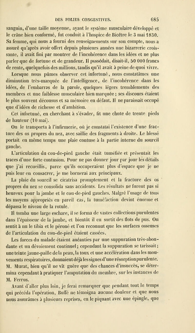 sanguin, d'une taille moyenne, ayant le système musculaire développé et le crâne bien conformé, fut conduit à l'hospice de Bicêtre le 3 mai 1830. Sa femme, qui nous a fourni des renseignements sur son compte, nous a assuré qu'après avoir offert depuis plusieurs années une bizarrerie crois- sante, il avait fini par montrer de l'incohérence dans les idées et ne plus parler que de fortune et de grandeur. Il possédait, disait-il, 50 000 francs de rente, quelquefois des millions, tandis qu'il avait à peine de quoi vivre. Lorsque nous piimes observer cet infortuné, nous constatâmes une diminution très-marquée de l'intelligence, de l'incohérence dans les idées, de l'embarras de la parole, quelques légers tremblements des membres et une faiblesse musculaire bien marquée ; ses discours étaient le plus souvent décousus et sa mémoire en défaut. Il ne paraissait occupé que d'idées de richesse et d'ambition. Cet infortuné, en cherchant à s'évader, fit une chute de trente pieds de hauteur (10 mai). On le transporta à l'infirmerie, où je constatai l'existence d'une frac- ture des os propres du nez, avec saillie des fragments à droite. Le blessé portait en même temps une plaie contuse à la partie interne du sourcil gauche. L'articulation du cou-de-pied gauche était tuméfiée et présentait les traces d'une forte contusion. Pour ne pas donner jour par jour les détails que j'ai recueillis, parce qu'ils occuperaient plus d'espace que je ne puis leur en consacrer, je me bornerai aux principaux. La plaie du sourcil se cicatrisa promptement et la fracture des os propres du nez se consolida sans accidents. Les résultats ne furent pas si heureux pour la jambe et le cou-de-pied gauches, iMalgré l'usage de tous les moyens appropriés en pareil cas, la tuméfaction devint énorme et dépassa le niveau de la rotule. Il tomba une large eschare, il se forma de vastes collections purulentes dans l'épaisseur de la jambe, et bientôt il en sortit des flots de pus. On sentit à nu le tibia et le péroné et l'on reconnut que les surfaces osseuses de l'articulation du cou-de-pied étaient cassées. Les forces du malade étaient anéanties par une suppuration très-abon- dante et un dévoiement continuel; cependant la suppuration se tarissait; une teinte jaune-paille delà peau, la toux et une accélération dans les mou- vements respira toires, donnaient déjà les signes d'une résorption purulente. M. Murât, bien qu'il ne vît guère que des chances d'insuccès, se déter- mina cependant à pratiquer l'amputation du membre, sur les instances de M. Ferrus. Avant d'aller plus loin, je ferai remarquer que pendant tout le temps qui précéda l'opération, Buffé ne témoigna aucune douleur et que nous nous assurâmes à plusieurs reprises, en le piquant avec une épingle, que