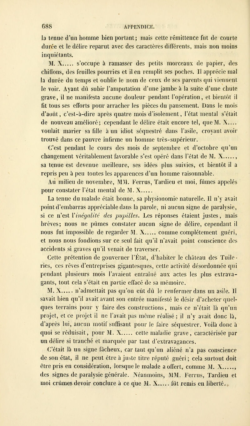 la tenue d'un homme bien portant; mais cette rémittence fut de courte durée et le délire reparut avec des caractères différents, mais non moins inquiétants. M. X s'occupe h ramasser des petits morceaux de papier, des chiffons, des feuilles pourries et il en remplit ses poches. Il apprécie mal la durée du temps et oublie le nom de ceux de ses parents qui viennent le voir. Ayant dû subir l'amputation d'une jambe à la suite d'une chute grave, il ne manifesta aucune douleur pendant l'opération, et bientôt il fit tous ses efforts pour arracher les pièces du pansement. Dans le mois d'août, c'est-à-dire après quatre mois d'isolement, l'état mental s'était de nouveau amélioré; cependant le délire était encore tel, que M. X.... voulait marier sa fdle à un idiot séquestré dans l'asile, croyant avoir trouvé dans ce pauvre infirme un homme très-supérieur. C'est pendant le cours des mois de septembre et d'octobre qu'un changement véritablement favorable s'est opéré dans l'état de M. X , sa tenue est devenue meilleure, ses idées plus suivies, et bientôt il a repris peu à peu toutes les apparences d'un homme raisonnable. Au milieu de novembre, MM. Ferrus, Tardieu et moi, fûmes appelés pour constater l'état mental de M. X La tenue du malade était bonne, sa physionomie naturelle. Il n'y avait point d'embarras appréciable dans la parole, ni aucun signe de paralysie, si ce n'est Vinégalité des pupilles. Les réponses étaient justes, mais brèves; nous ne pûmes constater aucun signe de délire, cependant il nous fut impossible de regarder M. X comme complètement guéri, et nous nous fondions sur ce seul fait qu'il n'avait point conscience des accidents si graves qu'il venait de traverser. Cette prétention de gouverner l'État, d'habiter le château des Tuile ■ ries, ces rêves d'entreprises gigantesques, cette activité désordonnée qui pendant plusieurs mois l'avaient entraîné aux actes les plus extrava- gants, tout cela s'était en partie effacé de sa mémoire. M. X n'admettait pas qu'on eût dû le renfermer dans un asiîe. Il savait bien qu'il avait avant son entrée manifesté le désir d'acheter quel- ques terrains pour y faire des constructions, mais ce n'était là qu'un projet, et ce projet il ne l'avait pas même réalisé; il n'y avait donc là, d'après lui, aucun motif suffisant pour le faire séquestrer. Voilà donc à quoi se réduisait, pour M. X cette maladie grave, caractérisée par un délire si tranché et marquée par tant d'extravagances. C'était là un signe fâcheux, car tant qu'un aliéné n'a pas conscience de son état, il ne peut être à jubtc litre réputé guéri ; cela surtout doit être pris en considération, lorsque le malade a offert, comme M. X , (les signes de paralysie générale. Néanmoins, MM. Ferrus, Tardieu et moi crûmes devoir conclure à ce que M. X fût remis eu liberté..