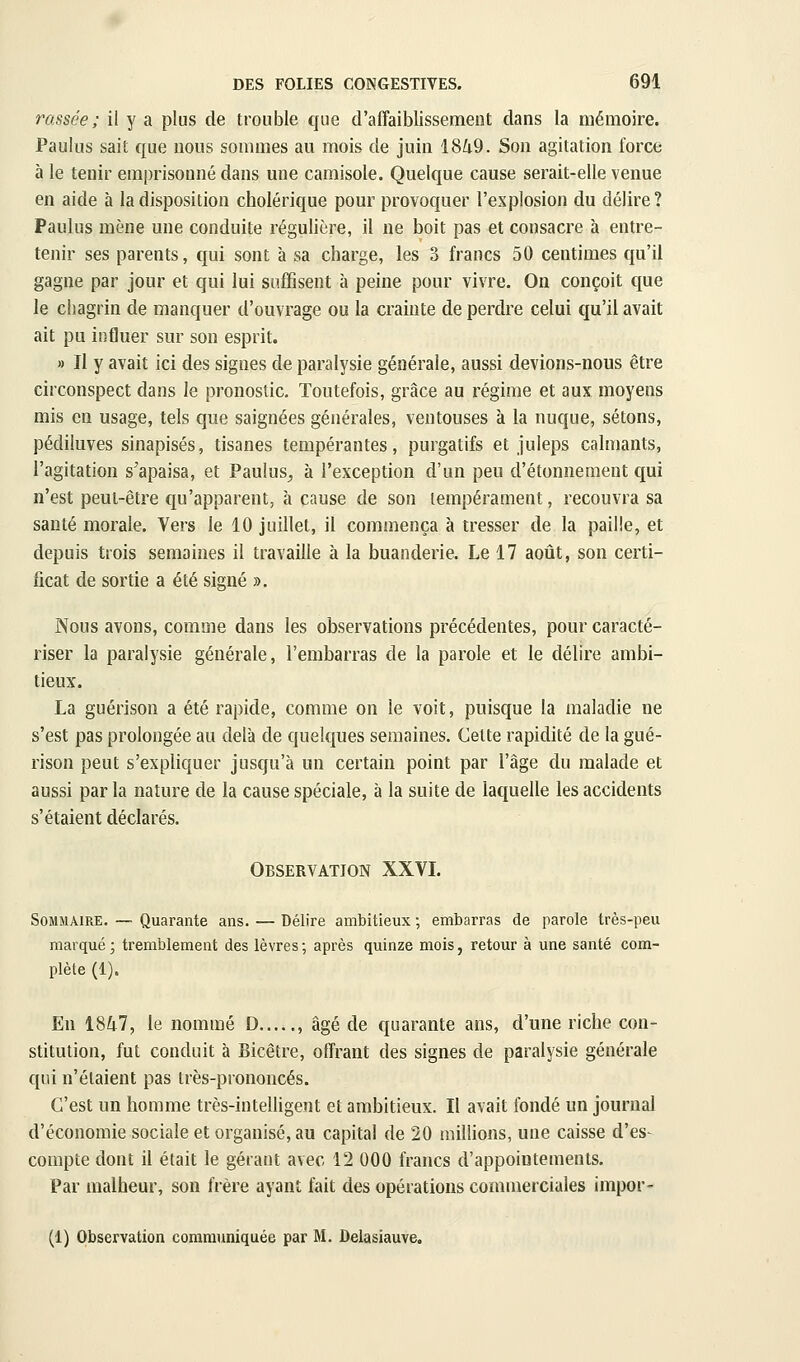 rassée ; il y a plus de trouble que d'affaiblissement dans la mémoire. Paulus sait que nous sommes au mois de juin 18/i9. Son agitation force à le tenir emprisonné dans une camisole. Quelque cause serait-elle venue en aide à la disposition cholérique pour provoquer l'explosion du délire? Paulus mène une conduite régulière, il ne boit pas et consacre à entre- tenir ses parents, qui sont à sa charge, les 3 francs 50 centimes qu'il gagne par jour et qui lui suffisent à peine pour vivre. On conçoit que le chagrin de manquer d'ouvrage ou la crainte de perdre celui qu'il avait ait pu influer sur son esprit. » Il y avait ici des signes de paralysie générale, aussi devions-nous être circonspect dans le pronostic. Toutefois, grâce au régime et aux moyens mis en usage, tels que saignées générales, ventouses à la nuque, sétons, pédiluves sinapisés, tisanes tempérantes, purgatifs et juleps calmants, l'agitation s'apaisa, et Paulus^ à l'exception d'un peu d'étonnement qui n'est peut-être qu'apparent, à cause de son tempérament, recouvra sa sauté morale. Vers le 10 juillet, il commença à tresser de la paille, et depuis trois semaines il travaille à la buanderie. Le 17 août, son certi- ficat de sortie a été signé ». Nous avons, comme dans les observations précédentes, pour caracté- riser la paralysie générale, l'embarras de la parole et le délire ambi- tieux. La guérison a été rapide, comme on le voit, puisque la maladie ne s'est pas prolongée au delà de quelques semaines. Celte rapidité de la gué- rison peut s'expliquer jusqu'à un certain point par l'âge du malade et aussi par la nature de la cause spéciale, à la suite de laquelle les accidents s'étaient déclarés. Observation XXVL Sommaire. — Quarante ans. — Délire ambitieux ; embarras de parole très-peu marqué ; tremblement des lèvres ; après quinze mois, retour à une santé com- plète (1). En 18Zi7, le nommé D , âgé de quarante ans, d'une riche con- stitution, fut conduit à Bicêtre, offrant des signes de paralysie générale qui n'étaient pas très-prononcés. C'est un homme très-intelligent et ambitieux. Il avait fondé un journal d'économie sociale et organisé, au capital de 20 millions, une caisse d'es- compte dont il était le gérant avec 12 000 francs d'appointements. Par malheur, son frère ayant fait des opérations commerciales impor-