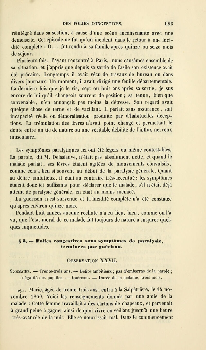 réintégré dans sa section, à cause d'une scène inconvenante avec une demoiselle. Cet épisode ne fut qu'un incident dans le retour à une luci- dité complète : D.... fut rendu à sa famille après quinze ou seize mois de séjour. Plusieurs fois, l'ayant rencontré à Paris, nous causâmes ensemble de sa situation, et j'appris que depuis sa sortie de l'asile son existence avait été précaire. Longtemps il avait vécu de travaux de bureau ou dans divers journaux. Un moment, il avait dirigé une feuille départementale. La dernière fois que je le vis, sept ou huit ans après sa sortie, je sus encore de lui qu'il changeait souvent de position ; sa tenue, bien que convenable, n'en annonçait pas moins la détresse. Son regard avait quelque chose de terne et de vacillant. Il parlait sans assurance, soit incapacité réelle ou démoralisation produite par d'habituelles décep- tions. La trémulation des lèvres n'avait point changé et permettait le doute entre un tic de nature ou une véritable débilité de l'influx nerveux musculaire. Les symptômes paralytiques ici ont été légers ou même contestables. La parole, dit M. Delasiauve, n'était pas absolument nette, et quand le malade parlait, ses lèvres étaient agitées de mouvements convulsifs, comme cela a lieu si souvent au début de la paralysie générale. Quant au délire ambitieux, il était au contraire très-accentué; les symptômes étaient donc ici suffisants pour déclarer que le malade, s'il n'était déjà atteint de paralysie générale, en était au moins menacé. La guérison n'est survenue et la lucidité complète n'a été constatée qu'après environ quinze mois. Pendant huit années aucune rechute n'a eu lieu, bien, comme on l'a vu, que l'état moral de ce malade fût toujours de nature à inspirer quel- ques inquiétudes. § 3. — Folies congestîves sans symptômes de paralysie, terminées par guérison. Observation XXVIL Sommaire. — Trente-trois ans. — Délire ambitieux ; pas d'embarras de la parole ; inégalité des pupilles. — Guérison. — Durée de la maladie^ trois mois. -<-... Marie, âgée de trente-trois ans, entra à la Salpêtrière, le 14 no- vembre 1860. Voici les renseignements donnés par une amie de la malade : Cette femme travaillait à des carions de chapeaux, et parvenait à grand'peine à gagner ainsi de quoi vivre en veillant jusqu'à une heure très-avancée de la nuit. Elle se nourrissait mal. Dans !e commencement