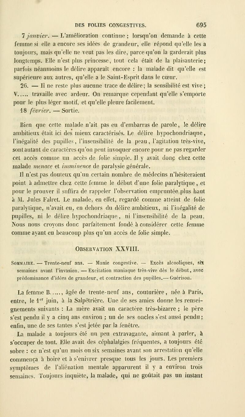 1 janvier. —L'amélioration continue; lorsqu'on demande à cette femme si elle a encore ses idées de grandeur, elle répond qu'elle les a toujours, mais qu'elle ne veut pas les dire, parce qu'on la garderait plus longtemps. Elle n'est plus princesse, tout cela était de la plaisanterie; parfois néanmoins le délire apparaît encore : la malade dit qu'elle est supérieure aux autres, qu'elle a le Saint-Esprit dans le cœur. 26. — Il ne reste plus aucune trace de délire; la sensibilité est vive ; V travaille avec ardeur. On remarque cependant qu'elle s'emporte pour le plus léger motif, et qu'elle pleure facilement. 18 février. — Sortie, Bien que cette malade n'ait pas eu d'embarras de parole, le délire ambitieux était ici des* mieux caractérisés. Le délire hypochondriaque, l'inégalité des pupilles, l'insensibilité de la peau, l'agitation très-vive, sont autant de caractères qu'on peut invoquer encore pour ne pas regarder cet accès comme un accès de folie simple. Il y avait donc chez cette malade menace et imminence de paralysie générale. Il n'est pas douteux qu'un certain nombre de médecins n'hésiteraient point à admettre chez cette femme le début d'une folie paralytique, et pour le prouver il suffira de rappeler l'observation empruntée plus haut à M. Jules Falret. Le malade, en effet, regardé comme atteint de folie paralytique, n'avait eu, en dehors du délire ambitieux, ni l'inégalité de pupilles, ni le délire hypochondriaque, ni l'insensibilité de la peau. Nous nous croyons donc parfaitement fondé à considérer cette femme comme ayant eu beaucoup plus qu'un accès de folie simple. Observation XXVIII. Sommaire. — Trente-neuf ans. — Manie congestive. — Excès alcooliques, six semaines avant l'invasion. —Excitation maniaque très-vive dès le début, avec prédominance d'idées de grandeur, et contraction des pupilles.— Guérison. La femme B , âgée de trente-neuf ans, couturière, née à Paris, entre, le l^'' juin, à la Salpêtrière. Une de ses amies donne les rensei- gnements suivants : La mère avait un caractère très-bizarre ; le père s'est pendu il y a cinq ans environ ; un de ses oncles s'est aussi pendu ; enfin, une de ses tantes s'est jetée par la fenêtre. La malade a toujours été un peu extravagante, aimant à parler, à s'occuper de tout. Elle avait des céphalalgies fréquentes, a toujours été sobre : ce n'est qu'un mois ou six semaines avant son arrestation qu'elle commença à boire et à s'enivrer presque tous les jours. Les premiers symptômes de l'aliénation mentale apparurent il y a environ trois semaines. Toujours inquiète, la malade, qui ne goûtait pas un instant