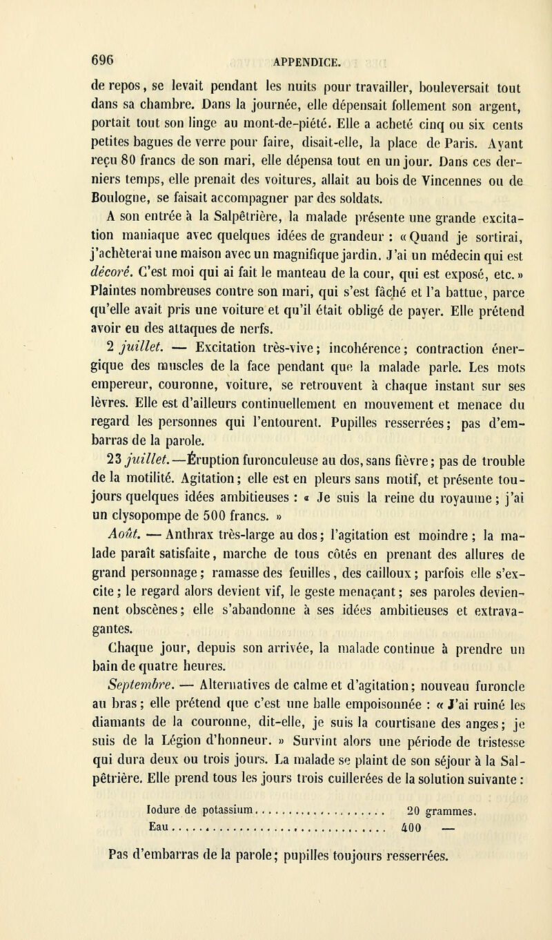 de repos, se levait pendant les nuits pour travailler, bouleversait tout dans sa chambre. Dans la journée, elle dépensait follement son argent, portait tout son linge au mont-de-piété. Elle a acheté cinq ou six cents petites bagues de verre pour faire, disait-elle, la place de Paris. Ayant reçu 80 francs de son mari, elle dépensa tout en un jour. Dans ces der- niers temps, elle prenait des voitures, allait au bois de Vincennes ou de Boulogne, se faisait accompagner par des soldats. A son entrée à la Salpêtrière, la malade présente une grande excita- tion maniaque avec quelques idées de grandeur : « Quand je sortirai, j'achèterai une maison avec un magnifique jardin. J'ai un médecin qui est décoré. C'est moi qui ai fait le manteau de la cour, qui est exposé, etc. » Plaintes nombreuses contre son mari, qui s'est fâché et l'a battue, parce qu'elle avait pris une voiture et qu'il était obligé de payer. Elle prétend avoir eu des attaques de nerfs. 2 juillet. — Excitation très-vive ; incohérence ; contraction éner- gique des muscles de la face pendant que la malade parle. Les mots empereur, couronne, voiture, se retrouvent à chaque instant sur ses lèvres. Elle est d'ailleurs continuellement en mouvement et menace du regard les personnes qui l'entourenl. Pupilles resserrées ; pas d'em- barras de la parole. 23yi«7/e^.—Éruptionfuronculeuse au dos,sans fièvre; pas de trouble de la motilité. Agitation; elle est en pleurs sans motif, et présente tou- jours quelques idées ambitieuses : « Je suis la reine du royaume; j'ai un clysopompe de 500 francs. » Août. — Anthrax très-large au dos ; l'agitation est moindre ; la ma- lade paraît satisfaite, marche de tous côtés en prenant des allures de grand personnage ; ramasse des feuilles, des cailloux ; parfois elle s'ex- cite ; le regard alors devient vif, le geste menaçant ; ses paroles devien- nent obscènes; elle s'abandonne à ses idées ambitieuses et extrava- gantes. Chaque jour, depuis son arrivée, la malade continue à prendre un bain de quatre heures. Septembre. — Alternatives de calme et d'agitation; nouveau furoncle au bras ; elle prétend que c'est une balle empoisonnée : « J'ai ruiné les diamants de la couronne, dit-elle, je suis la courtisane des anges ; je suis de la Légion d'honneur. » Survint alors une période de tristesse qui dura deux ou trois jours. La malade se plaint de son séjour à la Sal- pêtrière. Elle prend tous les jours trois cuillerées de la solution suivante : lodure de potassium 20 grammes. Eau 400 — Pas d'embarras de la parole; pupilles toujours resserrées.