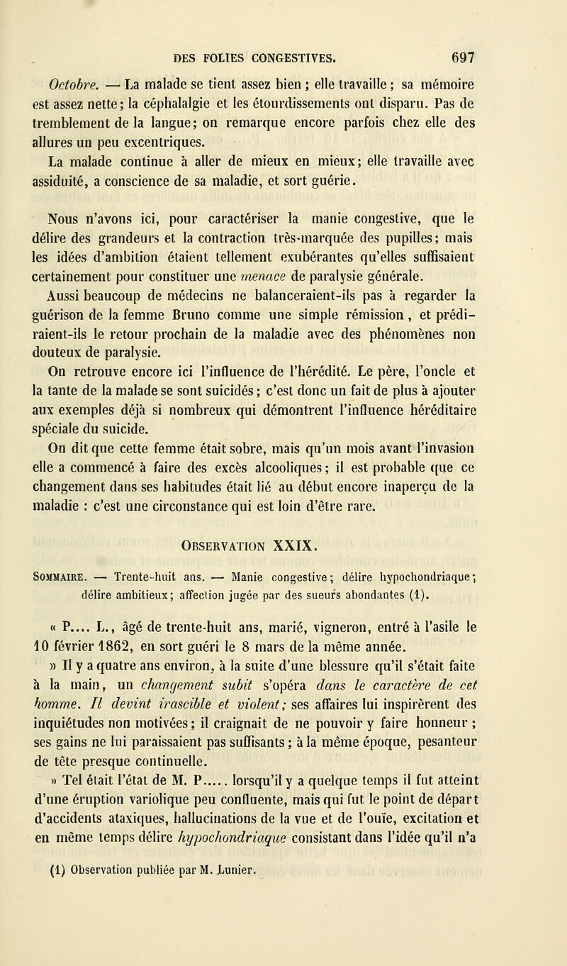 Octobre. — La malade se tient assez bien ; elle travaille ; sa mémoire est assez nette; la céphalalgie et les étoiirdissements ont disparu. Pas de tremblement de la langue; on remarque encore parfois chez elle des allures un peu excentriques. La malade continue à aller de mieux en mieux; elle travaille avec assiduité, a conscience de sa maladie, et sort guérie. Nous n'avons ici, pour caractériser la manie congestive, que le délire des grandeurs et la contraction très-marquée des pupilles; mais les idées d'ambition étaient tellement exubérantes qu'elles suffisaient certainement pour constituer une menace de paralysie générale. Aussi beaucoup de médecins ne balanceraient-ils pas à regarder la guérison de la femme Bruno comme une simple rémission, et prédi- raient-ils le retour prochain de la maladie avec des phénomènes non douteux de paralysie. On retrouve encore ici l'influence de l'hérédité. Le père, l'oncle et la tante de la malade se sont suicidés ; c'est donc un fait de plus à ajouter aux exemples déjà si nombreux qui démontrent l'influence héréditaire spéciale du suicide. On dit que cette femme était sobre, mais qu'un mois avant l'invasion elle a commencé à faire des excès alcooliques ; il est probable que ce changement dans ses habitudes était lié au début encore inaperçu de la maladie : c'est une circonstance qui est loin d'être rare. Observation XXIX. Sommaire. — Trente-huit ans. — Manie congestive; délire hypochondriaque; délire ambitieux; affection jugée par des sueurs abondantes (1). « P.... L., âgé de trente-huit ans, marié, vigneron, entré à l'asile le 10 février 1862, en sort guéri le 8 mars de la même année. » Il y a quatre ans environ^ à la suite d'une blessure qu'il s'était faite à la main, un changement subit s'opéra dans le caractère de cet homme. Il devint irascible et violent; ses affaires lui inspirèrent des inquiétudes non motivées ; il craignait de ne pouvoir y faire honneur ; ses gains ne lui paraissaient pas suffisants ; à la même époque, pesanteur de tête presque continuelle. » Tel élait l'état de M, P lorsqu'il y a quelque temps il fut atteint d'une éruption variolique peu confluente, mais qui fut le point de départ d'accidents ataxiques, hallucinations de la vue et de l'ouïe, excitation et en même temps délire hypochondriaque consistant dans l'idée qu'il n'a (1) Observation publiée par M. Lunier.