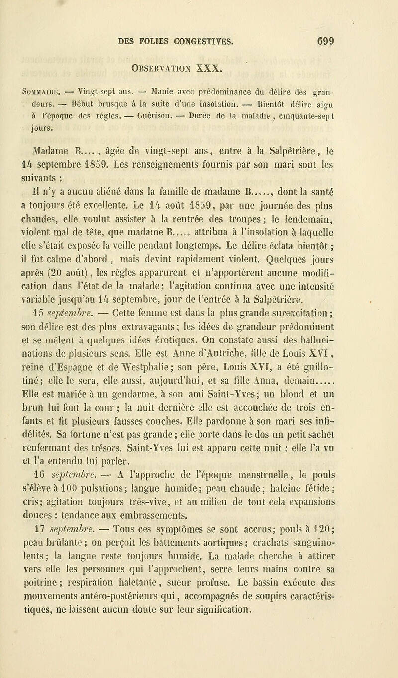 Observation XXX. Sommaire. — Vingt-sept ans. — Manie avec prédominance du délire des gran- deurs. — Début brusque à la suite d'une insolation. — Bientôt délire aigu à l'époque des règles. — Guérison. — Durée de la maladif, cinquante-sept jours. Madame B.... , âgée de vingt-sept ans, entre à la Salpêlrière, le \k septembre 1859. Les renseignements fournis par son mari sont les suivants : Il n'y a aucun aliéné dans la famille de madame B....., dont la santé a toujours été excellente. Le l^i- août 1859, par une journée des plus chaudes, elle voulut assister à la rentrée des troupes; le lendemain, violent mal de tête, que madame B..... attribua à l'insolation à laquelle elle s'était exposée la veille pendant longtemps. Le délire éclata bientôt ; il fut calme d'abord, mais devint rapidement violent. Quelques jours après (20 août), les règles apparurent et n'apportèrent aucune modifi- cation dans l'état de la malade; l'agitation continua avec une intensité variable jusqu'au iU septembre, jour de l'entrée à la Salpêtrière. 15 septembre. — Cette femme est dans la plus grande surexcitation; son délire est des plus extravagants ; les idées de grandeur prédominent et se mêlent à quelques idées erotiques. On constate aussi des halluci- nations de plusieurs sens. Elle est Anne d'Autriche, fille de Louis XVI, reine d'Espagne et de Westphalie ; son père, Louis XVI, a été guillo- tiné; elle le sera, elle aussi, aujourd'hui, et sa fille Anua, demain Elle est mariée à un gendarme, à son ami Saint-Yves ; un blond et un brun lui font la cour ; la nuit dernière elle est accouchée de trois en- fants et fit plusieurs fausses couches. Elle pardonne à son mari ses infi- délités. Sa fortune n'est pas grande ; elle porte dans le dos un petit sachet renfermant des trésors. Saint-Yves lui est apparu cette nuit : elle l'a vu et l'a entendu lui parler. 16 septembre. -- A l'approche de l'époque menstruelle, le pouls s'élève à 100 pulsations; langue humide; peau chaude; haleine fétide; cris; agitation toujours très-vive, et au milieu de tout cela expansions douces : tendance aux embrassements. 17 septembre. — Tous ces symptômes se sont accrus; pouls à 120; peau brûlante; on perçoit les battements aortiques; crachats sanguino- lents ; la langue reste toujours humide. La malade cherche à attirer vers elle les personnes qui l'approchent, serre leurs mains contre sa poitrine ; respiration haletante, sueur profuse. Le bassin exécute des mouvements antéro-postérieurs qui, accompagnés de soupirs caractéris- tiques, ne laissent aucun doute sur leur signification.