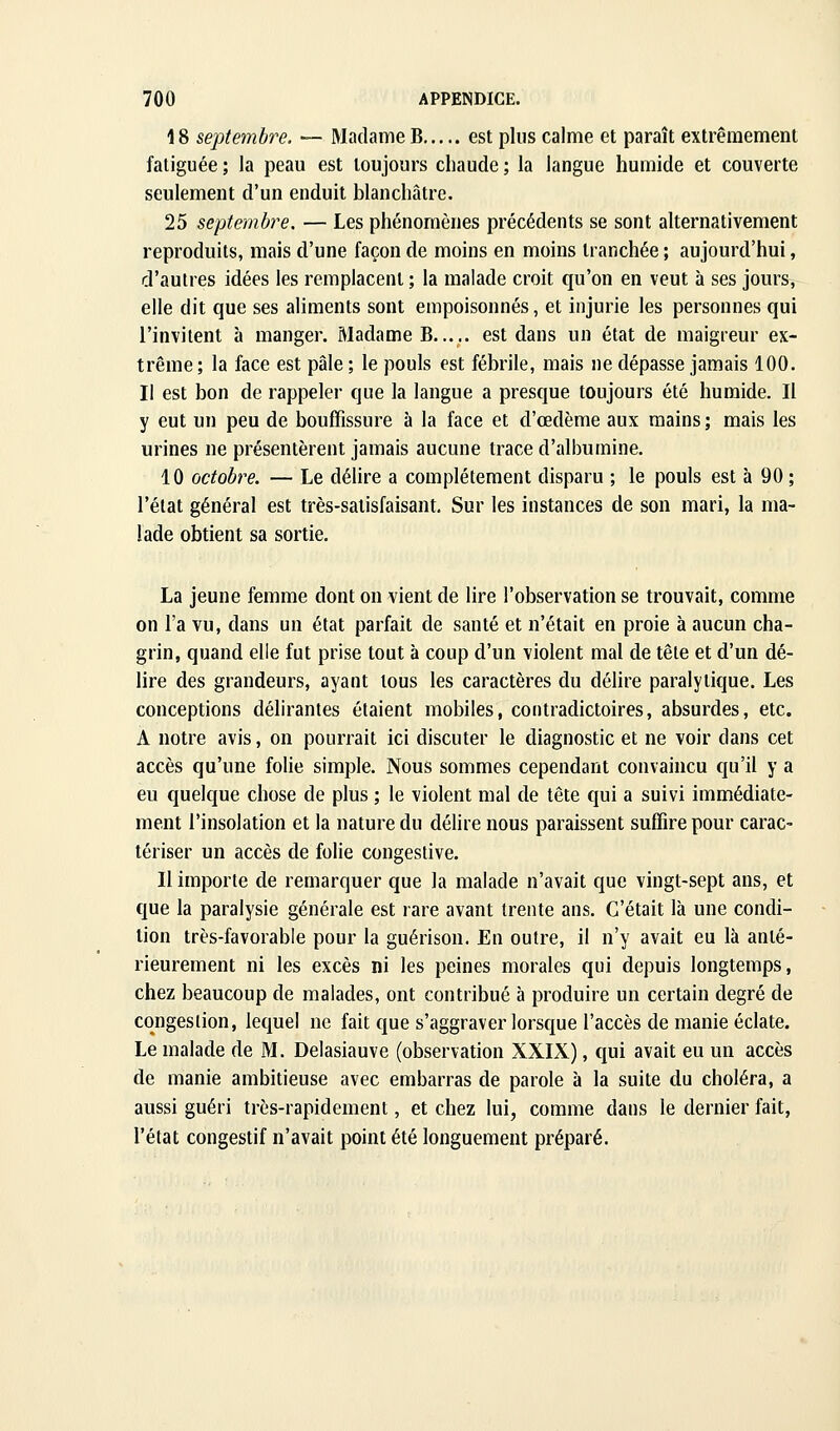 18 septembre. — Madame B est plus calme et paraît extrêmement fatiguée ; la peau est toujours chaude ; la langue humide et couverte seulement d'un enduit blanchâtre, 25 septembre, — Les phénomènes précédents se sont alternativement reproduits, mais d'une façon de moins en moins tranchée ; aujourd'hui, d'autres idées les remplacent ; la malade croit qu'on en veut à ses jours, elle dit que ses aliments sont empoisonnés, et injurie les personnes qui l'invitent à manger. Madame B est dans un état de maigreur ex- trême ; la face est pâle ; le pouls est fébrile, mais ne dépasse jamais 100. Il est bon de rappeler que la langue a presque toujours été humide. Il y eut un peu de bouffissure à la face et d'œdème aux mains ; mais les urines ne présentèrent jamais aucune trace d'albumine. 10 octobre. — Le délire a complètement disparu ; le pouls est à 90 ; l'état général est très-satisfaisant. Sur les instances de son mari, la ma- lade obtient sa sortie. La jeune femme dont on vient de lire l'observation se trouvait, comme on l'a vu, dans un état parfait de santé et n'était en proie à aucun cha- grin, quand elle fut prise tout à coup d'un violent mal de tête et d'un dé- lire des grandeurs, ayant tous les caractères du délire paralytique. Les conceptions délirantes étaient mobiles, contradictoires, absurdes, etc. A notre avis, on pourrait ici discuter le diagnostic et ne voir dans cet accès qu'une folie simple. Nous sommes cependant convaincu qu'il y a eu quelque chose de plus ; le violent mal de tête qui a suivi immédiate- ment l'insolation et la nature du délire nous paraissent suffire pour carac- tériser un accès de folie congestive. 11 importe de remarquer que la malade n'avait que vingt-sept ans, et que la paralysie générale est rare avant trente ans. C'était là une condi- tion très-favorable pour la guérison. En outre, il n'y avait eu là anté- rieurement ni les excès ni les peines morales qui depuis longtemps, chez beaucoup de malades, ont contribué à produire un certain degré de congestion, lequel ne fait que s'aggraver lorsque l'accès de manie éclate. Le malade de M. Delasiauve (observation XXIX), qui avait eu un accès de manie ambitieuse avec embarras de parole à la suite du choléra, a aussi guéri très-rapidement, et chez lui, comme dans le dernier fait, l'état congestif n'avait point été longuement préparé.
