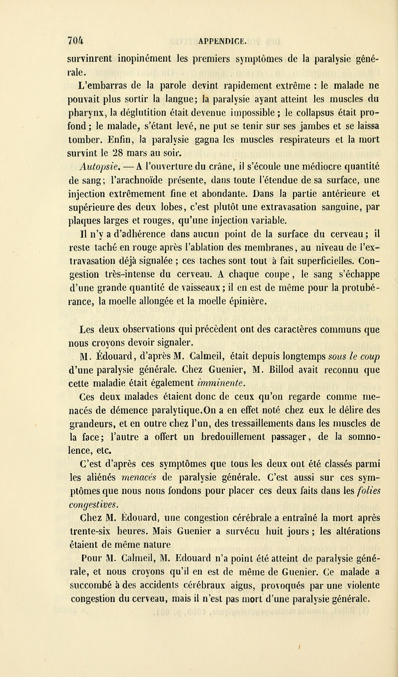 survinrent inopinément les premiers symptômes de la paralysie géné- rale. L'embarras de la parole devint rapidement extrême : le malade ne pouvait plus sortir la langue; la paralysie ayant atteint les muscles du pharynx, la déglutition était devenue impossible ; le collapsus était pro- fond ; le malade, s'étant levé, ne put se tenir sur ses jambes et se laissa tomber. Enfin, la paralysie gagna les muscles respirateurs et la mort survint le 28 mars au soir. Autopsie. —A l'ouverture du crâne, il s'écoule une médiocre quantité de sang; l'arachnoïde présente, dans toute l'étendue de sa surface, une injection extrêmement fine et abondante. Dans la partie antérieure et supérieure des deux lobes, c'est plutôt une extravasation sanguine, par plaques larges et rouges, qu'une injection variable. Il n'y a d'adhérence dans aucun point de la surface du cerveau; il reste taché en rouge après l'ablation des membranes, au niveau de i'ex- travasation déjà signalée ; ces taches sont tout à fait superficielles. Con- gestion très-intense du cerveau. A chaque coupe, le sang s'échappe d'une grande quantité de vaisseaux ; il en est de même pour la protubé- rance, la moelle allongée et la moelle épinière. Les deux observations qui précèdent ont des caractères communs que nous croyons devoir signaler. M. Edouard, d'après M. Calmeil, était depuis longtemps sous le coup d'une paralysie générale. Chez Guenier, M. Billod avait reconnu que cette maladie était également imminente. Ces deux malades étaient donc de ceux qu'on regarde comme me- nacés de démence paralytique.On a en effet noté chez eux le délire des grandeurs, et en outre chez l'un, des tressaillements dans les muscles de la face; l'autre a offert un bredouillement passager, de la somno- lence, etc. C'est d'après ces symptômes que tous les deux ont été classés parmi les aliénés menacés de paralysie générale. C'est aussi sur ces sym- ptômes que nous nous fondons pour placer ces deux faits dans les folies congestives. Chez M. Edouard, une congestion cérébrale a entraîné la mort après trente-six heures. Mais Guenier a survécu huit jours ; les altérations étaient de même nature Pour M. Calmeil, M. Edouard n'a point été atteint de paralysie géné- rale, et nous croyons qu'il en est de même de Guenier. Ce malade a succombé à des accidents cérébraux aigus, provoqués par une violente congestion du cerveau, mais il n'est pas mort d'une paralysie générale.