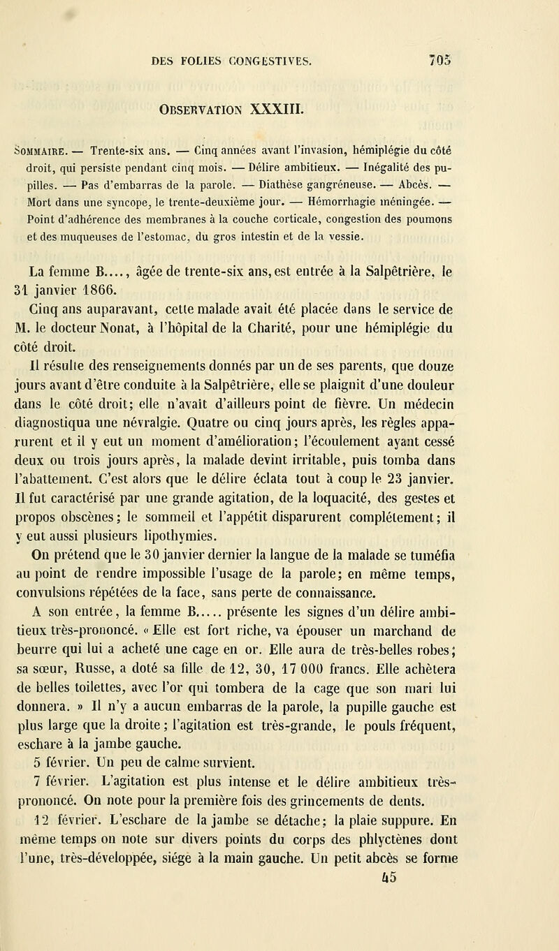 Observation XXXIII. Sommaire. — Trente-six ans. — Cinq années avant l'invasion, hémiplégie du côté droit, qui persiste pendant cinq mois. — Délire ambitieux. — Inégalité des pu- pilles. — Pas d'embarras de la parole. — Diathèse gangreneuse. — Abcès. — Mort dans une syncope, le trente-deuxième jour. — Hémorrhagie méningée. — Point d'adhérence des membranes à la couche corticale, congestion des poumons et des muqueuses de l'estomac, du gros intestin et de la vessie. La femme B...., âgée de trente-six ans,est entrée à la Salpêtrière, le 31 janvier 1866. Cinq ans auparavant, celle malade avait été placée dans le service de M. le docteur Nonat, à l'hôpital de la Charité, pour une hémiplégie du côté droit. Il résulte des renseignements donnés par un de ses parents, que douze jours avant d'être conduite à la Salpêtrière, elle se plaignit d'une douleur dans le côté droit; elle n'avait d'ailleurs point de fièvre. Un médecin diagnostiqua une névralgie. Quatre ou cinq jours après, les règles appa- rurent et il y eut un moment d'amélioration ; l'écoulement ayant cessé deux ou trois jours après, la malade devint irritable, puis tomba dans l'abattement. C'est alors que le délire éclata tout à coup le 23 janvier. Il fut caractérisé par une grande agitation, de la loquacité, des gestes et propos obscènes ; le sommeil et l'appétit disparurent complètement ; il y eut aussi plusieurs lipothymies. On prétend que le 30 janvier dernier la langue de la malade se tuméfia au point de rendre impossible l'usage de la parole; en même temps, convulsions répétées de la face, sans perte de connaissance. A son entrée, la femme B présente les signes d'un délire ambi- tieux très-prononcé. « Elle est fort riche, va épouser un marchand de beurre qui lui a acheté une cage en or. Elle aura de très-belles robes; sa sœur. Russe, a doté sa fille de 12, 30, 17 000 francs. Elle achètera de belles toilettes, avec l'or qui tombera de la cage que son mari lui donnera. » Il n'y a aucun embarras de la parole, la pupille gauche est plus large que la droite ; l'agitation est très-grande, le pouls fréquent, eschare à la jambe gauche. 5 février. Un peu de calme survient. 7 février. L'agitation est plus intense et le délire ambitieux très- prononcé. On note pour la première fois des grincements de dents. 12 février. L'eschare de la jambe se détache; la plaie suppure. En même temps on note sur divers points du corps des phlyctènes dont l'une, très-développée, siège à la main gauche. Un petit abcès se forme Ù5