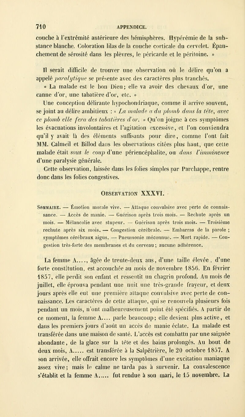couche à l'extrémité antérieure des hémisphères. Hypérémie de la sub- stance blanche. Coloration lilas de la couche corticale du cervelet. Épan- chementde sérosité dans les plèvres, le péricarde et le péritoine. » Il serait difficile de trouver une observation où le délire qu'on a appelé paralytique se présente avec des caractères plus tranchés. « La malade est le bon Dieu; elle va avoir des chevaux d'or, une canne d'or, une tabatière d'or, etc. » Une conception délirante hypochondriaque, comme il arrive souvent, se joint au délire ambitieux : « La malade a du plomb dans la tête, avec ce plomb elle fera des tabatières d'or. » Qu'on joigne à ces symptômes les évacuations involontaires et l'agitation excessive, et l'on conviendra qu'il y avait là des éléments suffisants pour dire, comme l'ont fait MM. Calmeil et Billod dans les observations citées plus haut, que celte malade était sous le coup d'une périencéphaiite, ou dans l'imminence d'une paralysie générale. Cette observation, laissée dans les folies simples par Parchappe, rentre donc dans les foUes congestives. Observation XXXVI. ■ Sommaire. — Émotion morale vive. — Attaque convulsive avec perte de connais- sance. — Accès de manie. — Guérison après trois mois. — Rechute après un mois. — Mélancolie avec stupeur. — Guérison après trois mois. — Troisième rechute après six mois. — Congestion cérébrale. — Embarras de la parole ; symptômes cérébraux aigus. — Pneumonie méconnue. — Mort rapide. — Con- gestion très-forte des membranes et du cerveau; aucune adhérence. La femme A , âgée de trente-deux ans, d'une taille élevée , d'une forte constitution, est accouchée au mois de novembre 1856, En février 1857, elle perdit son enfant et ressentit un chagrin profond. Au mois de juillet, elle éprouva pendant une nuit une très-grande frayeur, et deux jours après elle eut une première attaque convulsive avec perte de con- naissance. Les caractères de cette attaque, qui se renouvela plusieurs fois pendant un mois, n'ont malheureusement point été spécifiés. A partir de ce moment, la femme A.... parle beaucoup; elle devient plus active, et dans les premiers jours d'août un accès de manie éclate. La malade est transférée dans une maison de santé. L'accès est combattu par une saignée abondante, de la glace sur la tête et des bains prolongés. Au bout de deux mois, A est transférée à la Salpêtrière, le 20 octobre 1857. A son arrivée, elle offrait encore les symptômes d'une excitation maniaque assez vive ; mais le calme ne tarda pas à survenir. La convalescence s'étabUt et la femme A fut rendue à son mari, le 15 novembre. La