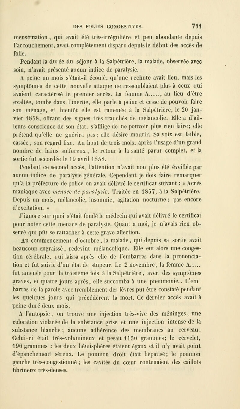 menstruation, qui avait été très-irrégulière et peu abondante depuis l'accouchement, avait complètement disparu depuis le début des accès de folie. Pendant la durée du séjour à la Salpêtrière, la malade, observée avec soin, n'avait présenté aucun indice de paralysie. A peine un mois s'était-il écoulé, qu'une rechute avait lieu, mais les symptômes de cette nouvelle attaque ne ressemblaient plus à ceux qui avaient caractérisé le premier accès. La femme A , au lieu d'être exaltée, tombe dans l'ineriie, elle parle à peine et cesse de pouvoir faire son ménage, et bientôt elle est ramenée à la Salpêtrière, le 20 jan- vier 1858, offrant des signes très-tranchés de mélancolie. Elle a d'ail- leurs conscience de son état, s'afflige de ne pouvoir plus rien faire ; elle prétend qu'elle ne guérira pas ; elle désire mourir. Sa voix est faible, cassée , son regard fixe. Au bout de trois mois, après l'usage d'un grand nombre de bains sulfureux, le retour à la santé parut complet, et la sortie fut accordée le 19 avril 1858. Pendant ce second accès, l'attention n'avait non plus été éveillée par aucun indice de paralysie générale. Cependant je dois faire remarquer qu'à la préfecture de police on avait délivré le certificat suivant : « Accès maniaque avec menace de paralysie. Traitée en 1857, à la Salpêtrière. Depuis un mois, mélancolie, insomnie, agitation nocturne ; pas encore d'excitation. » J'ignore sur quoi s'était fondé le médecin qui avait délivré le certificat pour noter cette menace de paralysie. Quant à moi, je n'avais rien ob- servé qui pût se rattacher à cette grave affection. Au commencement d'octobre, la malade, qui depuis sa sortie avait beaucoup engraissé, redevint mélancolique. Elle eut alors une conges- tion cérébrale, qui laissa après elle de l'embarras dans la prononcia- tion et fut suivie d'un état de stupeur. Le 2 novembre, la femme A fut amenée pour la troisième fois à la Salpêtrière , avec des symptômes graves, et quatre jours après, elle succomba à une pneumonie., L'em barras de la parole avec tremblement des lèvres put être constaté pendant les quelques jours qui précédèrent la mort. Ce dernier accès avait à peine duré deux mois. A l'autopsie, on trouve une injection très-vive des méninges, une coloration violacée de la substance grise et une injection intense de la substance blanche; aucune adhérence des membranes au cerveau. Celui-ci était très-volumineux et pesait 1150 grammes; le cervelet, 196 grammes : les deux hémisphères étaient égaux et il n'y avait point d'épanchement séreux. Le poumon droit était hépatisé; le poumon gauche très-congestionné ; les cavités du cœur contenaient des caillots fibrineux très-denses.