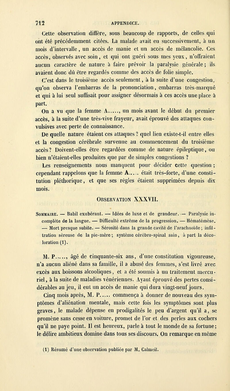 (Jetle observation diffère, sous beaucoup de rapports, de celles qui ont été précédemment citées, La malade avait eu successivement, à un mois d'intervalle, un accès de manie et un accès de mélancolie. Ces accès, observés avec soin, et qui ont guéri sous mes yeux, n'offraient aucun caractère de nature à faire prévoir la paralysie générale ; ils avaient donc dû être regardés comme des accès de folie simple. C'est dans le troisième accès seulement, à la suite d'une congestion, qu'on observa l'embarras de la prononciation, embarras très-marqué et qui à lui seul suffisait pour assigner désormais à ces accès une place à part. On a vu que la femme A , un mois avant le début du premier accès, à la suite d'une très-vive frayeur, avait éprouvé des attaques con- vulsives avec perte de connaissance. De quelle nature étaient ces attaques ? quel lien existe-t-il entre elles et la congestion cérébrale survenue au commencement du troisième accès? Doivent-elles être regardées comme de nature épileptique, ou bien n'étaient-elles produites que par de simples congestions ? Les renseignements nous manquent pour décider cette question ; cependant rappelons que la femme A— était très-forte, d'une consti- tution pléthorique, et que ses règles étaient supprimées depuis dix mois. Observation XXXVIL Sommaire. — Babil exubérant. — Idées de luxe et de grandeur, — Paralysie in- complète de la langue. — Difficulté extrême de la progression. — Hématémèse. — Mort presque subite. — Sérosité dans la grande cavité de l'arachnoïde; infd- tration séreuse de la pie-mère ; système cérébro-spinal sain, à part la déco- loration (1). M, P , âgé de cinquante-six ans, d'une constitution vigoureuse, n'a aucun aliéné dans sa famille, il a abusé des femmes, s'est livré avec excès aux boissons alcooliques, et a été soumis à un traitement mercu- riel, à la suite de maladies vénériennes. Ayant éprouvé des pertes consi- dérables au jeu, il eut un accès de manie qui dura vingt-neuf jours. Cinq mois après, M. P commença à donner de nouveau des sym- ptômes d'aliénation mentale, mais celte fois les symptômes sont plus graves, le malade dépense en prodigalités le peu d'argent qu'il a, se promène sans cesse en voiture, promet de l'or et des perles aux cochers qu'il ne paye point. Il est heureux, parle à tout le monde de sa fortune; le délire ambitieux domine dans tous ses discours. On remarque en même (1) Résumé d'une observation publiée par M. Calmeil.