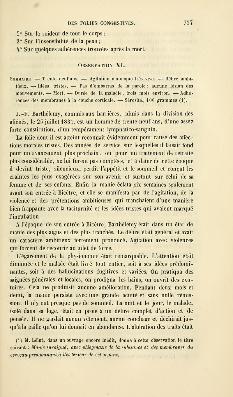 2° Sur la roideur de tout le corps ; 3° Sur l'insensibilité de la peau; k° Sur quelques adhérences trouvées après la mort. Observation XL. Sommaire. — Trente-neuf ans. — Agitation maniaque très-vive. — Délire ambi- tieux. — Idées tristes. — Pas d'embarras de la parole ; aucune lésion des mouvements. — Mort. — Durée de la maladie, trois mois environ. —Adhé- rences des membranes à la couche corticale. — Sérosité, 100 grammes (1). J.-F. Barthélémy, commis aux barrières^ admis dans la division des aliénés, le 25 juillet 1831, est un hoinme de trente-neuf ans, d'une assez forte constitution, d'un tempérament lymphatico-sanguin. La folie dont il est atteint reconnaît évidemment pour cause des affec- tions morales tristes. Des années de service sur lesquelles il faisait fond pour un avancement plus prochain , ou pour un traitement de retraite plus considérable, ne lui furent pas comptées, et à dater de celte époque il devint triste, silencieux, perdit l'appétit et le sommeil et conçut les craintes les plus exagérées sur son avenir et surtout sur celui de sa femme et de ses enfants. Enfin la manie éclata six semaines seulement avant son entrée à Bicêtre, et elle se manifesta par de l'agitation, de la violence et des prétentions ambitieuses qui tranchaient d'une manière bien frappante avec la taciturnité et les idées tristes qui avaient marqué l'incubation. A l'époque de son entrée à Bicêtre, Barthélémy était dans un état de manie des plus aigus et des plus tranchés. Le délire était général et avait un caractère ambitieux fortement prononcé. Agitation avec violences qui forcent de recourir au gilet de force. L'égarement de la physionomie était remarquable. L'attention était diminuée et le malade était livré tout entier, soit à ses idées prédomi- nantes, soit à des hallucinations fugitives et variées. On pratiqua des saignées générales et locales, on prodigua les bains, on ouvrit des exu- toires. Cela ne produisit aucune amélioration. Pendant deux mois et demi, la manie persista avec une grande acuité et sans nulle rémis- sion. Il n'y eut presque pas de sommeil. La nuit et le jour, le malade, isolé dans sa loge, était en proie à un délire complet d'action et de pensée. Il ne gardait aucun vêtement, aucun couchage et déchirait jus- qu'à la paille qu'on lui donnait en abondance. L'altération des traits était (1) M. Lélut, dans un ouvrage encore inédit, donne à cette observation le titre suivant : Manie suraiguë, avec phlegmasie de la substance et des membranes du cerveau prédominant à l'extérieur de cet organe.