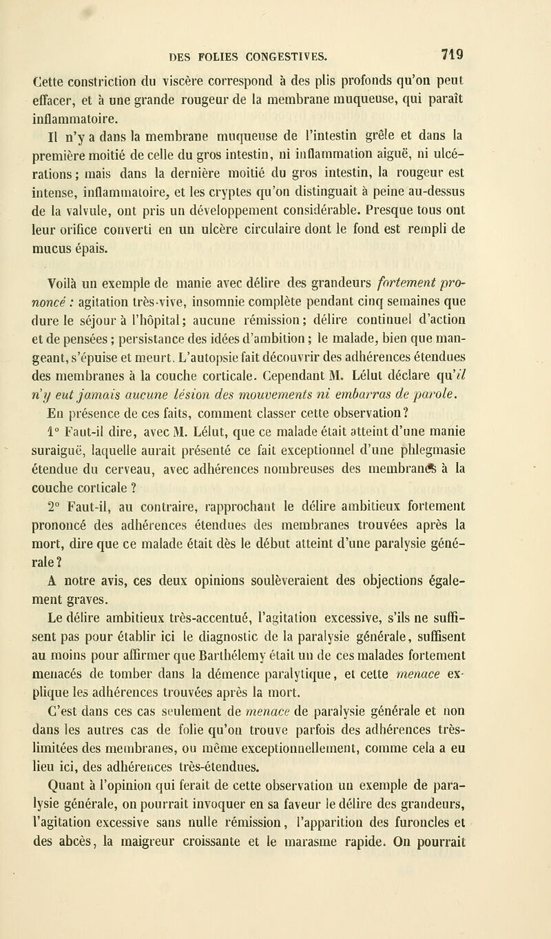 Cette constriction du viscère correspond à des plis profonds qu'on peut effacer, et à une grande rougeur de la membrane muqueuse, qui paraît inflammatoire. Il n'y a dans la membrane muqueuse de l'intestin grêle et dans la première moitié de celle du gros intestin, ni inflammation aiguë, ni ulcé- rations ; mais dans la dernière moitié du gros intestin, la rougeur est intense, inflammatoire, et les cryptes qu'on distinguait à peine au-dessus de la valvule, ont pris un développement considérable. Presque tous ont leur orifice converti en un ulcère circulaire dont le fond est rempli de mucus épais. Voilà un exemple de manie avec délire des grandeurs fortement pro- noncé : agitation très-vive, insomnie complète pendant cinq semaines que dure le séjour à l'hôpital; aucune rémission; délire continuel d'action et de pensées ; persistance des idées d'ambition ; le malade, bien que man- geant, s'épuise et meurt. L'autopsie fait découvrir des adhérences étendues des membranes à la couche corticale. Cependant M. Lélut déclare qu'// ny eut jamais aucune lésion des mouvements ni embarras de parole. En présence de ces faits, comment classer cette observation? 1° Faut-il dire, avec M. Lélut, que ce malade était atteint d'une manie suraiguë, lacjuelle aurait présenté ce fait exceptionnel d'une phlegmasie étendue du cerveau, avec adhérences nombreuses des membran* à la couche corticale ? T Faut-il, au contraire, rapprochant le délire ambitieux fortement prononcé des adhérences étendues des membranes trouvées après la mort, dire que ce malade était dès le début atteint d'une paralysie géné- rale? A notre avis, ces deux opinions soulèveraient des objections égale- ment graves. Le délire ambitieux très-accentué, l'agitation excessive, s'ils ne suffi- sent pas pour établir ici le diagnostic de la paralysie générale, suffisent au moins pour affirmer que Barthélémy était un de ces malades fortement menacés de tomber dans la démence paralytique, et cette menace ex- plique les adhérences trouvées après la mort. C'est dans ces cas seulement de menace de paralysie générale et non dans les autres cas de folie qu'on trouve parfois des adhérences très- limitées des membranes, ou même exceptionnellement, comme cela a eu lieu ici, des adhérences très-étendues. Quant à l'opinion qui ferait de cette observation un exemple de para- lysie générale, on pourrait invoquer en sa faveur le délire des grandeurs, l'agitation excessive sans nulle rémission, l'apparition des furoncles et des abcès, la maigreur croissante et le marasme rapide. On pourrait