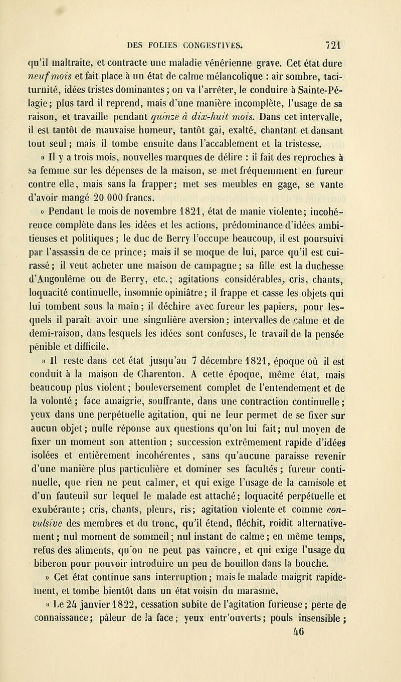 qu'il maltraite, et contracte une maladie vénérienne grave. Cet état dure neuf mois et fait place à un état de calme mélancolique : air sombre, taci- turnité, idées tristes dominantes ; on va l'arrêter, le conduire à Sainte-Pé- lagie; plus tard il reprend, mais d'une manière incomplète, l'usage de sa raison, et travaille pendant quinze à dix-huit mois. Dans cet intervalle, il est tantôt de mauvaise humeur, tantôt gai, exalté, cliantant et dansant tout seul ; mais il tombe ensuite dans l'accablement et la tristesse. » Il y a trois mois, nouvelles marques de délire : il fait des reproches à sa femme sur les dépenses de la maison, se met fréquemment en fureur contre elle, mais sans la frapper ; met ses meubles en gage, se vante d'avoir mangé 20 000 francs. » Pendant le mois de novembre 1821, état de manie violente; incohé- rence complète dans les idées et les actions, prédominance d'idées ambi- tieuses et poUtiques ; le duc de Berry l'occupe beaucoup, il est poursuivi par l'assassin de ce prince; mais il se moque de lui, parce qu'il est cui- rassé ; il veut acheter une maison de campagne ; sa fille est la duchesse d'Angoulême ou de Berry, etc.; agitations considérables^ cris, chants, loquacité continuelle, insomnie opiniâtre ; il frappe et casse les objets qui lui tombent sous la main ; il déchire avec fureur les papiers, pour les- quels il paraît avoir une singulière aversion ; intervalles de calme et de demi-raison, dans lesquels les idées sont confuses, le travail de la pensée pénible et difficile, » Il reste dans cet état jusqu'au 7 décembre 1821, époque où il est conduit à la maison de Charenton. A cette époque, même état, mais beaucoup plus violent ; bouleversement complet de l'entendement et de la volonté ; face amaigrie, souffrante, dans une contraction continuelle ; yeux dans une perpétuelle agitation, qui ne leur permet de se fixer sur aucun objet; nulle réponse aux questions qu'on lui fait; nul moyen de fixer un moment son attention ; succession extrêmement rapide d'idées isolées et entièrement incohérentes, sans qu'aucune paraisse revenir d'une manière plus particulière et dominer ses facultés ; fureur conti- nuelle, que rien ne peut cahner, et qui exige l'usage de la camisole et d'un fauteuil sur lequel le malade est attaché: loquacité perpétuelle et exubérante; cris, chants, pleurs, ris; agitation violente et comme con- vulsive des membres et du tronc, qu'il étend, fléchit, roidit alternative- ment ; nul moment de sommeil ; nui instant de calme ; en même temps, refus des aUments, qu'on ne peut pas vaincre, et qui exige l'usage du biberon pour pouvoir introduire un peu de bouillon dans la bouche. » Cet état continue sans interruption ; mais le malade maigrit rapide- ment, et tombe bientôt dans un état voisin du marasme. » Le 2/i janvier 1822, cessation subite de l'agitation furieuse ; perte de connaissance ; pâleur de la face ; yeux entr'ouverts ; pouls insensible ;