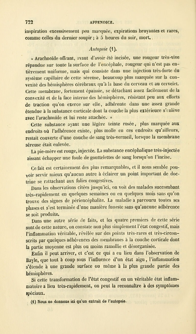 inspiration excessivement peu marquée, expirations bruyantes et rares, comme celles du dernier soupir ; à 5 heures du soir, mort. Autopsie (1). i» Arachnoïde offrant, avant d'avoir été incisée, une rougeur très-vive répandue sur toute la surface de l'encéphale, rougeur qui n'est pas en- tièrement uniforme, mais qui consiste dans une injection très-forte du système capillaire de cette séreuse, beaucoup plus marquée sur la con- vexité des hémisphères cérébraux qu'à la base du cerveau et au cervelet. Cette membrane, fortement épaissie, se détachant assez facilement de la convexité et de la face interne des hémisphères, résistant peu aux efforts de traction qu'on exerce sur elle, adhérente dans une assez grande étendue à la substance corticale dont la couche la plus extérieure s'enlève avec l'arachnoïde et lui reste attachée. » Cette substance ayant une légère teinte rosée, plus marquée aux endroits où l'adhérence existe, plus molle en ces endroits qu'ailleurs, restait couverte d'une couche de sang très-vermeil, lorsque la membrane séreuse était enlevée. La pie-mère est rouge, injectée. La substance encéphalique très-injectée aissant échapper une foule de gouttelettes de sang lorsqu'on l'incise. Ce fait est certainement des plus remarquables, et il nous semble pou- voir servir mieux qu'aucun autre à éclairer un point important de doc- trine se rattachant aux folies congestives. Dans les observations citées jusqu'ici, on voit des malades succombant très-rapidement en quelques semaines ou en quelques mois sans qu'on trouve des signes de périencéphalite. La maladie a parcouru toutes ses phases et s'est terminée d'une manière funeste sans qu'aucune adhérence se soit produite. Dans une autre série de faits, et les quatre premiers de celte série sont de cette nature, on constate non plus simplement l'état congestif, mais l'inflammation véritable, révélée sur des points très-rares et irès-circon- scrits par quelques adhérences des membranes à la couche corticale dont la partie moyenne est plus ou moins ramoUie et désorganisée. Enfin il peut arriver, et c'est ce qui a eu lieu dans l'observation de Bayle, que tout à coup sous l'influence d'un état aigu, l'inflammation s'étende à une grande surface ou même à la plus grande partie des hémisphères. Si cette transformation de l'état congestif en un véritable état inflam- matoire a lieu très-rapidement, on peut la reconnaître à des symptômes spéciaux. (1) î^ous ae donnoQs ici qu'un extrait de l'autopsie.