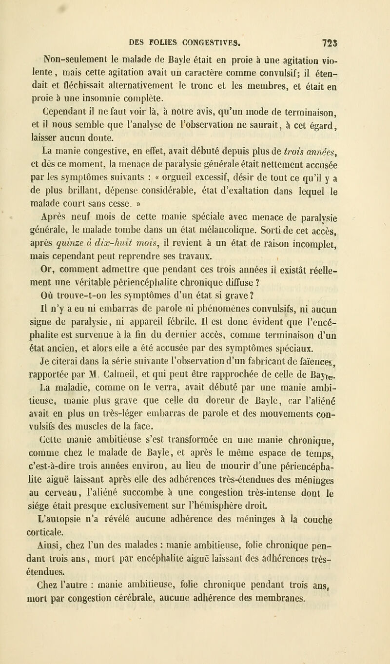 Non-seulement, le malade de Bayle était en proie à une agitation vio- lente , mais cette agitation avait un caractère comme convulsif ; il éten- dait et fléchissait alternativement le tronc et les membres, et était en proie è une insomnie complète. Cependant il ne faut voir là, à notre avis, qu'un mode de terminaison, et il nous semble que l'analyse de l'observation ne saurait, à cet égard, laisser aucun doute. La manie congestive, en effet, avait débuté depuis plus de trois années^ et dès ce moment, la menace de paralysie générale était nettement accusée par les symptômes suivants : « orgueil excessif, désir de tout ce qu'il y a de plus brillant, dépense considérable, état d'exaltation dans lequel le malade court sans cesse. » Après neuf mois de cette manie spéciale avec menace de paralysie générale, le malade tombe dans un état mélancolique. Sorti de cet accès, après quinze à dix-huit mois, il revient à un état de raison incomplet, mais cependant peut reprendre ses travaux. Or, comment admettre que pendant ces trois années il existât réelle- ment une véritable périencéphalite chronique diffuse ? Où trouve-t-on les symptômes d'un état si grave ? Il n'y a eu ni embarras de parole ni phénomènes convulsifs, ni aucun signe de paralysie, ni appareil fébrile. Il est donc évident que l'encé- phalite est survenue à la fin du dernier accès, comme terminaison d'un état ancien, et alors elle a été accusée par des symptômes spéciaux. Je citerai dans la série suivante l'observation d'un fabricant de faïences;, rapportée par M. Calmeii, et qui peut être rapprochée de celle de Bayi^. La maladie, comme on le verra, avait débuté par une manie ambi- tieuse, manie plus grave que celle du doreur de Bayle, car l'aliéné avait en plus un très-léger embarras de parole et des mouvements con- vulsifs des muscles de la face. Cette manie ambitieuse s'est transformée en une manie chronique, comme chez le malade de Bayle, et après le même espace de temps, c'est-à-dire trois années environ, au lieu de mourir d'une périencépha- lite aiguë laissant après elle des adhérences très-étendues des méninges au cerveau, l'aliéné succombe à une congestion très-intense dont le siège était presque exclusivement sur l'hémisphère droit. L'auiopsie n'a révélé aucune adhérence des méninges à la couche corticale. Ainsi;, chez l'un des malades : manie ambitieuse, folie chronique pen- dant trois ans, mort par encéphalite aiguë laissant des adhérences très- étendues. Chez l'autre : manie ambitieuse, folie chronique pendant trois ans, mort par congestion cérébrale, aucune adhérence des membranes.