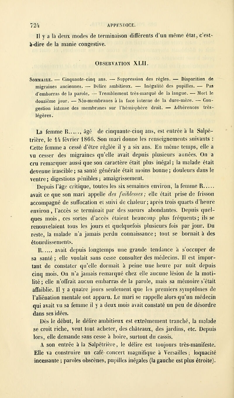 12k APPKNOICE. Il y a là deux modes de terminaison différents d'un même état, c'est- à-dire de la manie congestive. Observation XLTI. Sommaire. — Cinquante-cinq ans. — Suppression des règles. — Disparition de migraines anciennes. — Délire ambitieux. — Inégalité des pupilles. — Pas d'embarras de la parole. — Tremblement très-marqué de la langue. — Mort le douzième jour. — Néo-membranes à la face interne de la dure-mère. — Con- gestion intense des membranes sur l'hémisphère droit. — Adhérences très- légères. La femme R , âgé de cinquante-cinq ans, est entrée à la Salpê- trière, le \li février 1866. Son mari donne les renseignements suivants : Celte femme a cessé d'être réglée il y a six ans. En même temps, elle a vu cesser des migraines qu'elle avait depuis plusieurs années. On a cru remarquer aussi que son caractère était plus inégal ; la malade était devenue irascible ; sa santé générale était moins bonne ; douleurs dans le ventre ; digestions pénibles ; amaigrissement. Depuis l'âge critique, toutes les six semaines environ, la femme R avait ce que son mari appelle des faiblesses ; elle était prise de frisson accompagné de suffocation et suivi de chaleur; après trois quarts d'heure environ, l'accès se terminait par des sueurs abondantes. Depuis quel- ques mois, ces sortes d'accès étaient beaucoup plus fréquents; ils se renouvelaient tous les jours et quelquefois plusieurs fois par jour. Du reste, la malade n'a jamais perdu connaissance ; tout se bornait à des étourdissements. R avait depuis longtemps une grande tendance à s'occuper de sa santé ; elle voulait sans cesse consulter des médecins. Il est impor- tant de constater qu'elle dormait à peine une heure par nuit depuis cinq mois. On n'a jamais remarqué chez elle aucune lésion de la moti- lité ; elle n'offrait aucun embarras de la parole, mais sa mémoire s'était affaiblie. Il y a quatre jours seulement que les premiers symptômes de l'aliénation mentale ont apparu. Le mari se rappelle alors qu'un médecin qui avait vu sa femme il y a deux mois avait constaté un peu de désordre dans ses idées. Dès le début, le délire ambitieux est extrêmement tranché, la malade se croit riche, veut tout acheter, des châteaux, des jardins, etc. Depuis lors, elle demande sans cesse à boire, surtout du cassis. A, son entrée à la Salpêtrière, le délire est toujours très-manifeste. Elle va construire un café-concert magnifique à Versailles; loquacité incessante ; paroles obscènes, pupilles inégales (la gauche est plus étroite).