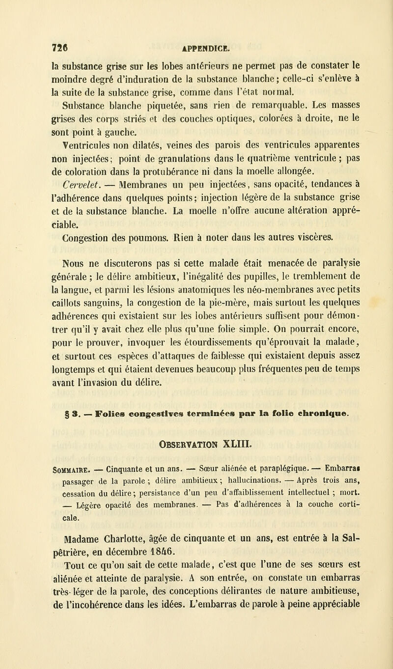 la substance grise sur les lobes antérieurs ne permet pas de constater le moindre degré d'induration de la substance blanche ; celle-ci s'enlève à la suite de la substance grise, comme dans l'état normal. Substance blanche piquetée, sans rien de remarquable. Les masses grises des corps striés et des couches optiques, colorées à droite, ne le sont point à gauche. Ventricules non dilatés, veines des parois des ventricules apparentes non injectées ; point de granulations dans le quatrième ventricule ; pas de coloration dans la protubérance ni dans la moelle allongée. Cervelet. — Membranes un peu injectées, sans opacité, tendances à l'adhérence dans quelques points; injection légère de la substance grise et de la substance blanche. La moelle n'offre aucune altération appré- ciable. Congestion des poumons. Rien à noter dans les autres viscères. Nous ne discuterons pas si cette malade était menacée de paralysie générale ; le délire ambitieux, l'inégalité des pupilles, le tremblement de la langue, et parmi les lésions anatomiques les néo-membranes avec petits caillots sanguins^, la congestion de la pie-mère, mais surtout les quelques adhérences qui existaient sur les lobes antérieurs suffisent pour démon- trer qu'il y avait chez elle plus qu'une folie simple. On pourrait encore, pour le prouver, invoquer les étourdissements qu'éprouvait la malade, et surtout ces espèces d'attaques de faiblesse qui existaient depuis assez longtemps et qui étaient devenues beaucoup plus fréquentes peu de temps avant l'invasion du délire. § 3. — Folies congestlires terminées par la folie chronique. Observation XLIIL Sommaire. — Cinquante et un ans. — Sœur aliénée et paraplégique. — Embarrai passager de la parole ; délire ambitieux ; hallucinations. — Après trois ans, cessation du délire ; persistance d'un peu d'affaiblissement intellectuel ; mort. Légère opacité des membranes. — Pas d'adhérences à la couche corti- cale. Madame Charlotte, âgée de cinquante et un ans, est entrée à la Sal- pêlrière, en décembre 1846. Tout ce qu'on sait de cette malade, c'est que l'une de ses sœurs est aliénée et atteinte de paralysie. A son entrée, on constate un embarras très-léger de la parole, des conceptions délirantes de nature ambitieuse, de l'incohérence dans les idées. L'embarras de parole à peine appréciable