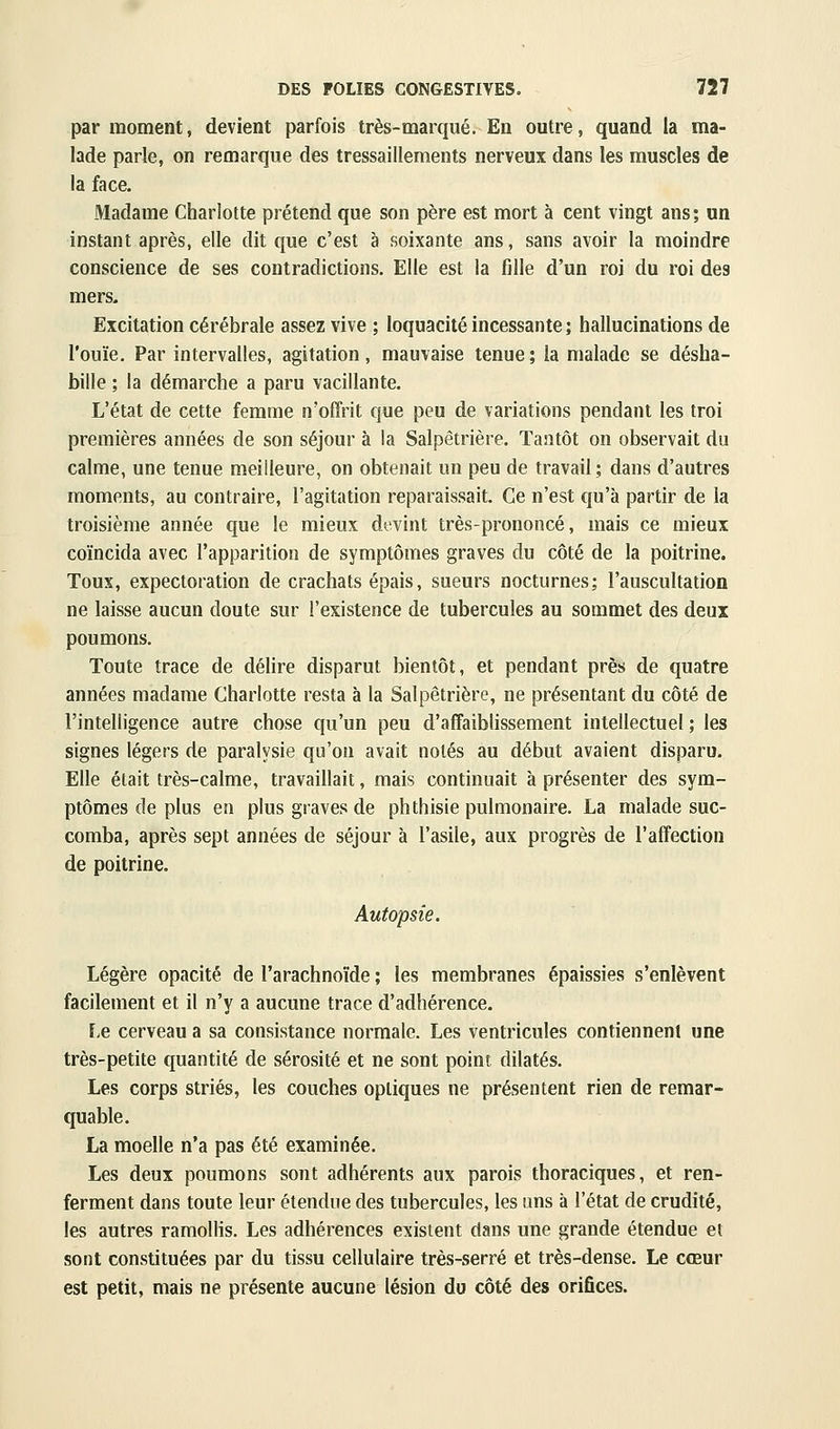par moment, devient parfois très-marqué. En outre, quand la ma- lade parle, on remarque des tressaillements nerveux dans les muscles de la face. Madame Charlotte prétend que son père est mort à cent vingt ans; un instant après, elle dit que c'est à soixante ans, sans avoir la moindre conscience de ses contradictions. Elle est la fille d'un roi du roi des mers- Excitation cérébrale assez vive ; loquacité incessante; hallucinations de l'ouïe. Par intervalles, agitation, mauvaise tenue ; la malade se désha- bille ; la démarche a paru vacillante. L'état de cette femme n'offrit que peu de variations pendant les troi premières années de son séjour à la Salpêtrière. Tantôt on observait du calme, une tenue meilleure, on obtenait un peu de travail; dans d'autres moments, au contraire, l'agitation reparaissait. Ce n'est qu'à partir de la troisième année que le mieux devint très-prononcé, mais ce mieux coïncida avec l'apparition de symptômes graves du côté de la poitrine. Toux, expectoration de crachats épais, sueurs nocturnes; l'auscultation ne laisse aucun doute sur l'existence de tubercules au sommet des deux poumons. Toute trace de déUre disparut bientôt, et pendant près de quatre années madame Charlotte resta à la Salpêtrière, ne présentant du côté de l'intelligence autre chose qu'un peu d'affaiblissement intellectuel ; les signes légers de paralysie qu'on avait notés au début avaient disparu. Elle était très-calme, travaillait, mais continuait à présenter des sym- ptômes de plus en plus graves de phthisie pulmonaire. La malade suc- comba, après sept années de séjour à l'asile, aux progrès de l'affection de poitrine. Autopsie. Légère opacité de l'arachnoïde ; les membranes épaissies s'enlèvent facilement et il n'y a aucune trace d'adhérence. Le cerveau a sa consistance normale. Les ventricules contiennent une très-petite quantité de sérosité et ne sont point dilatés. Les corps striés, les couches optiques ne présentent rien de remar- quable. La moelle n'a pas été examinée. Les deux poumons sont adhérents aux parois thoraciques, et ren- ferment dans toute leur étendue des tubercules, les uns à l'état de crudité, les autres ramollis. Les adhérences existent dans une grande étendue et sont constituées par du tissu cellulaire très-serré et très-dense. Le cœur est petit, mais ne présente aucune lésion du côté des orifices.