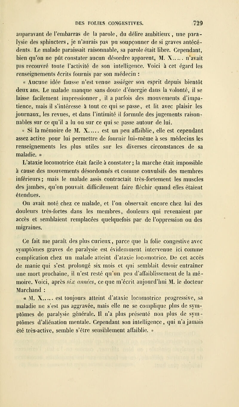 auparavant de l'embarras de la parole, du délire ambitieux , une para- lysie des sphincters, je n'aurais pas pu soupçonner de si graves antécé- dents. Le malade paraissait raisonnable, sa parole était libre. Cependant, bien qu'on ne pût constater aucun désordre apparent, M. X n'avait pas recouvré toule l'activité de son intelligence. Voici à cet égard les renseignements écrits fournis par son médecin : « Aucune idée fausse n'est venue assiéger son esprit depuis bientôt deux ans. Le malade manque sans doute d'énergie dans la volonté, il se laisse facilement impressionner, il a parfois des mouvements d'impa- tience, mais il s'intéresse à tout ce qui se passe, et lit avec plaisir les journaux, les revues, et dans l'intimité il formule des jugements raison- nables sur ce qu'il a lu ou sur ce qui se passe autour de lui. » Si la mémoire de M. X est un peu affaiblie, elle est cependant assez active pour lui permettre de fournir lui-même à ses médecins les renseignements les plus utiles sur les diverses circonstances de sa maladie. » L'ataxie locomotrice était facile à constater ; la marche était impossible à cause des mouvements désordonnés et comme convulsifs des membres inférieurs ; mais le malade assis contractait très-fortement les muscles des jambes, qu'on pouvait difficilement faire fléchir quand e'ies étaient étendues. On avait noté chez ce malade, et l'on observait encore chez lui des douleurs très-fortes dans les membres, douleurs qui revenaient par accès et semblaient remplacées quelquefois par de l'oppression ou des migraines. Ce fait me paraît des plus curieux, parce que la folie congeslive avec symptômes graves de paralysie est évidemment intervenue ici comme complication chez un malade atteint d'ataxie locomotrice. De cet accès de manie qui s'est prolongé six mois et qui sem.blait devoir entraîner une mort prochaine, il n'est resté qu'un peu d'affaiblissement de la mé- moire. Voici, après six années, ce que m'écrit aujourd'hui M. le docteur Marchand : « 3L X est toujours atteint d'ataxie locomotrice progressive, sa maladie ne s'est pas aggravée, mais elle ne se complique plus de sym- ptômes de paralysie générale. Il n'a plus présenté non plus de sym- ptômes d'aliénation mentale. Cependant son intelligence, qui n'a jamais été très-active, semble s'être sensiblement alîaiblie. «